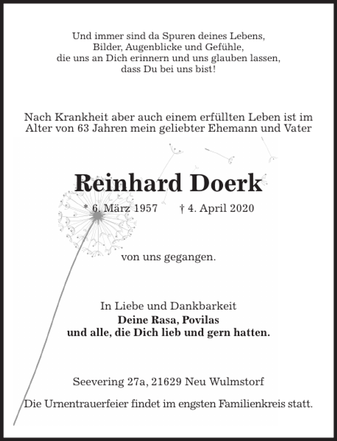 <p>Und immer sind da Spuren deines Lebens,<br />Bilder, Augenblicke und Gefühle,<br />die uns an Dich erinnern und uns glauben lassen,<br />dass Du bei uns bist!<br />Nach Krankheit aber auch einem erfüllten Leben ist im Alter von 63 Jahren mein geliebter Ehemann und Vater<br />Reinhard Doerk<br />* 6. März 1957 † 4. April 2020<br />von uns gegangen.<br />In Liebe und Dankbarkeit<br />Deine Rasa, Povilas<br />und alle, die Dich lieb und gern hatten.<br />Seevering 27a, 21629 Neu Wulmstorf</p>
<p>Die Urnentrauerfeier findet im engsten Familienkreis statt.</p>