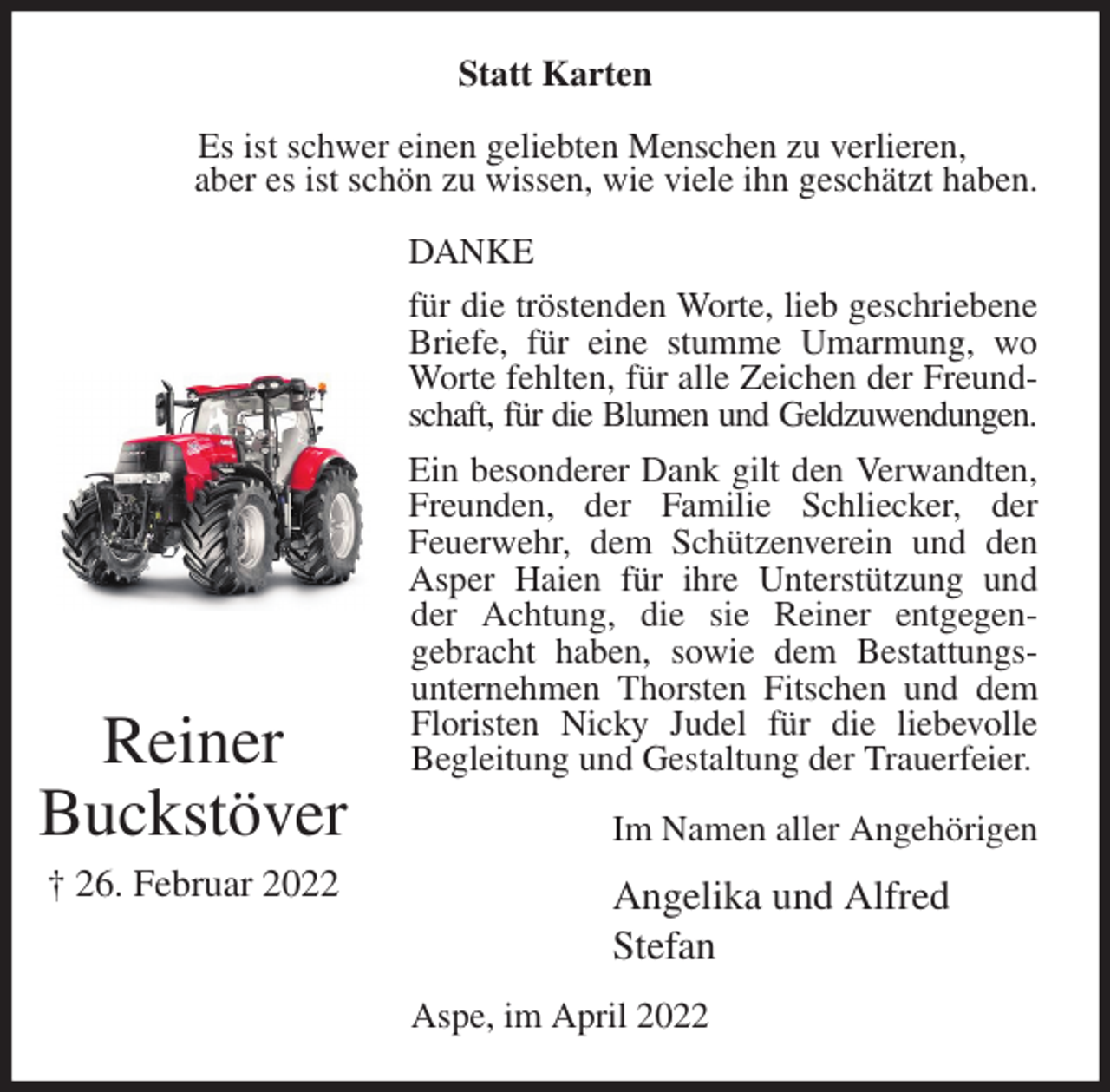 <p>Statt Karten<br />Es ist schwer einen geliebten Menschen zu verlieren,<br />aber es ist schön zu wissen, wie viele ihn geschätzt haben.<br />DANKE<br />für die tröstenden Worte, lieb geschriebene Briefe, für eine stumme Umarmung, wo Worte fehlten, für alle Zeichen der Freundschaft, für die Blumen und Geldzuwendungen.<br />Ein besonderer Dank gilt den Verwandten, Freunden, der Familie Schliecker, der<br />Feuerwehr, dem Schützenverein und den Asper Haien für ihre Unterstützung und der Achtung, die sie Reiner entgegen-<br />gebracht haben, sowie dem Bestattungs-<br />unternehmen Thorsten Fitschen und dem Floristen Nicky Judel für die liebevolle<br />Begleitung und Gestaltung der Trauerfeier.<br />Im Namen aller Angehörigen<br />Angelika und Alfred<br />Stefan<br />Aspe, im April 2022</p>
<p>Reiner<br />Buckstöver<br />† 26. Februar 2022</p>