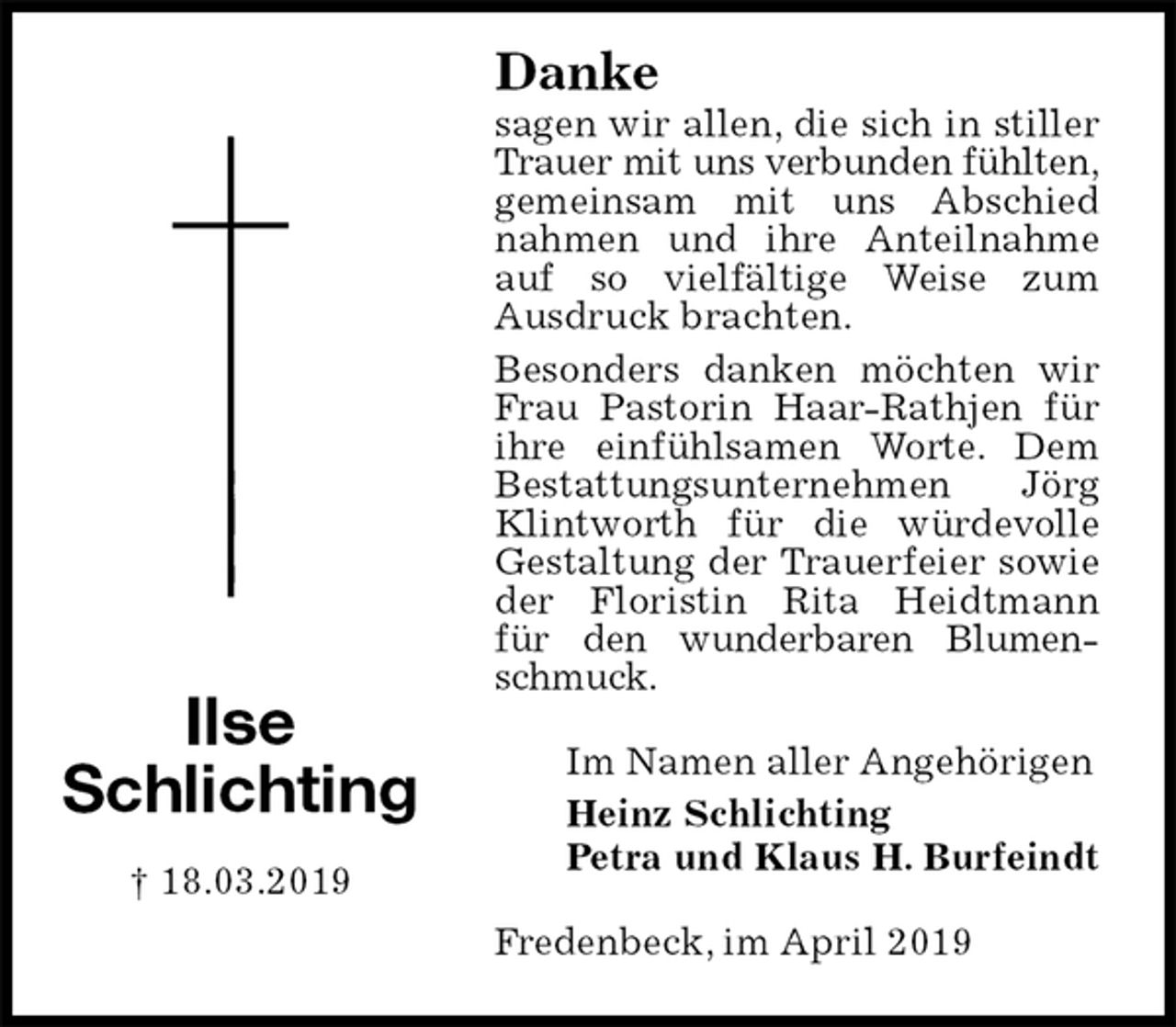 <p>Danke<br />sagen wir allen, die sich in stiller Trauer mit uns verbunden fühlten, gemeinsam mit uns Abschied nahmen und ihre Anteilnahme auf so vielfältige Weise zum<br />Ausdruck brachten.<br />Besonders danken möchten wir Frau Pastorin Haar-Rathjen für ihre einfühlsamen Worte. Dem Bestattungsunternehmen Jörg Klintworth für die würdevolle Gestaltung der Trauerfeier sowie der Floristin Rita Heidtmann<br />für den wunderbaren Blumenschmuck.<br />Fredenbeck, im April 2019<br />Im Namen aller Angehörigen<br />Heinz Schlichting<br />Petra und Klaus H. Burfeindt<br />Ilse<br />Schlichting</p><p>† 18.03.2019</p>