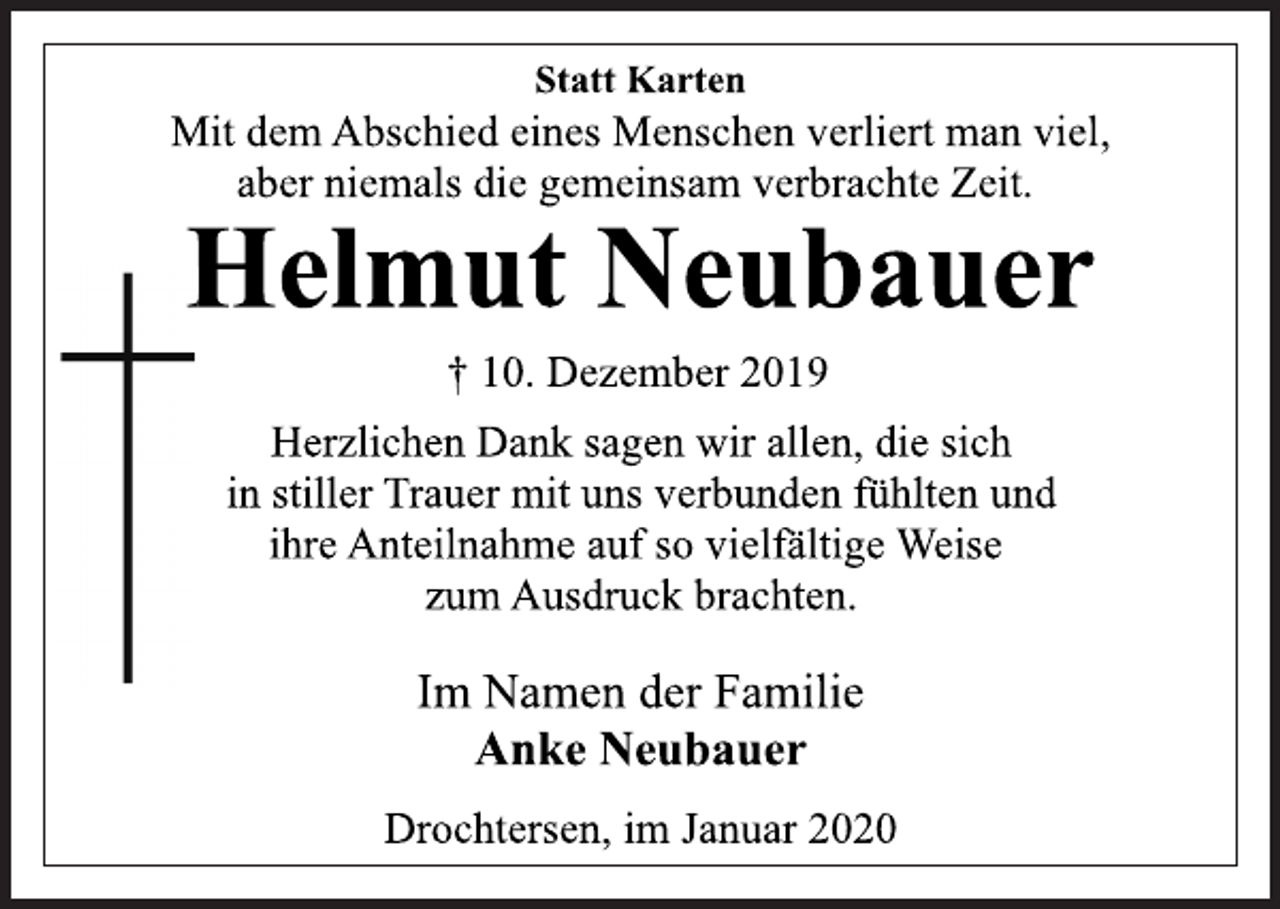 <p>Statt Karten<br />Mit dem Abschied eines Menschen verliert man viel,<br />aber niemals die gemeinsam verbrachte Zeit.<br />Helmut Neubauer<br />† 10. Dezember 2019<br />Herzlichen Dank sagen wir allen, die sich<br />in stiller Trauer mit uns verbunden fühlten und<br />ihre Anteilnahme auf so vielfältige Weise<br />zum Ausdruck brachten.<br />Im Namen der Familie<br />Anke Neubauer<br />Drochtersen, im Januar 2020</p>