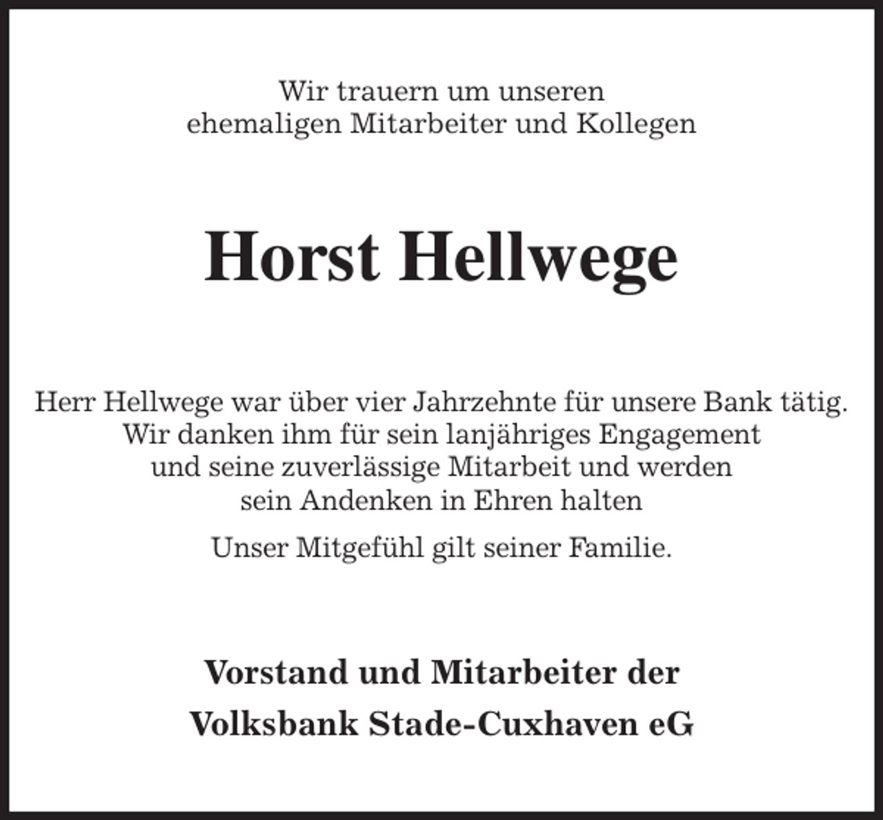 <p>Wir trauern um unseren<br />ehemaligen Mitarbeiter und Kollegen<br />Horst Hellwege<br />Herr Hellwege war über vier Jahrzehnte für unsere Bank tätig.<br />Wir danken ihm für sein lanjähriges Engagement<br />und seine zuverlässige Mitarbeit und werden<br />sein Andenken in Ehren halten<br />Unser Mitgefühl gilt seiner Familie.<br />Vorstand und Mitarbeiter der<br />Volksbank Stade-Cuxhaven eG</p>