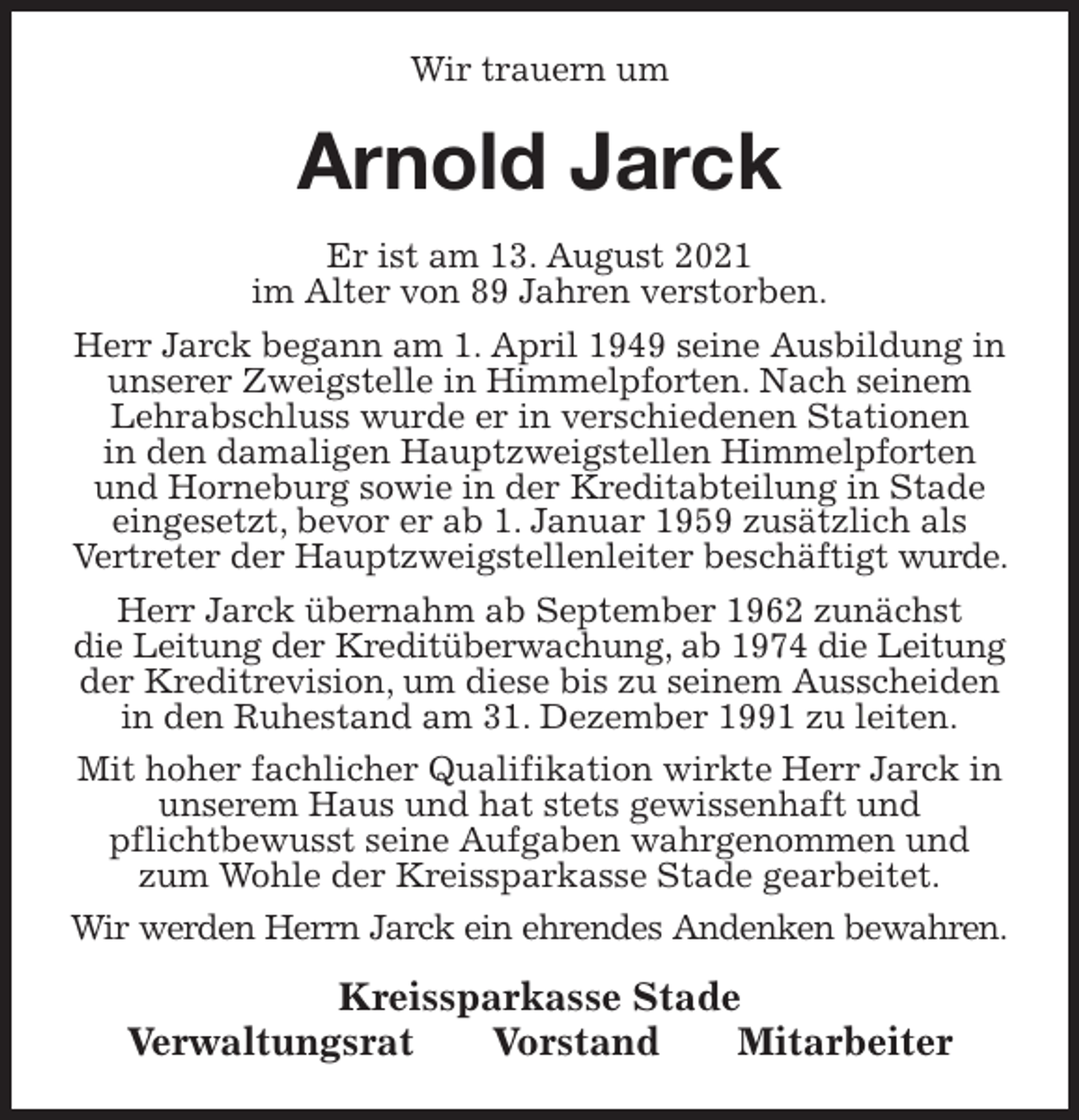<p>Wir trauern um<br />Arnold Jarck<br />Kreissparkasse Stade<br />Verwaltungsrat Vorstand Mitarbeiter<br />Er ist am 13. August 2021<br />im Alter von 89 Jahren verstorben.<br />Herr Jarck begann am 1. April 1949 seine Ausbildung in unserer Zweigstelle in Himmelpforten. Nach seinem Lehrabschluss wurde er in verschiedenen Stationen<br />in den damaligen Hauptzweigstellen Himmelpforten und Horneburg sowie in der Kreditabteilung in Stade<br />eingesetzt, bevor er ab 1. Januar 1959 zusätzlich als<br />Vertreter der Hauptzweigstellenleiter beschäftigt wurde. Herr Jarck übernahm ab September 1962 zunächst<br />die Leitung der Kreditüberwachung, ab 1974 die Leitung der Kreditrevision, um diese bis zu seinem Ausscheiden in den Ruhestand am 31. Dezember 1991 zu leiten.<br />Mit hoher fachlicher Qualifikation wirkte Herr Jarck in unserem Haus und hat stets gewissenhaft und<br />pflichtbewusst seine Aufgaben wahrgenommen und zum Wohle der Kreissparkasse Stade gearbeitet.<br />Wir werden Herrn Jarck ein ehrendes Andenken bewahren.</p>