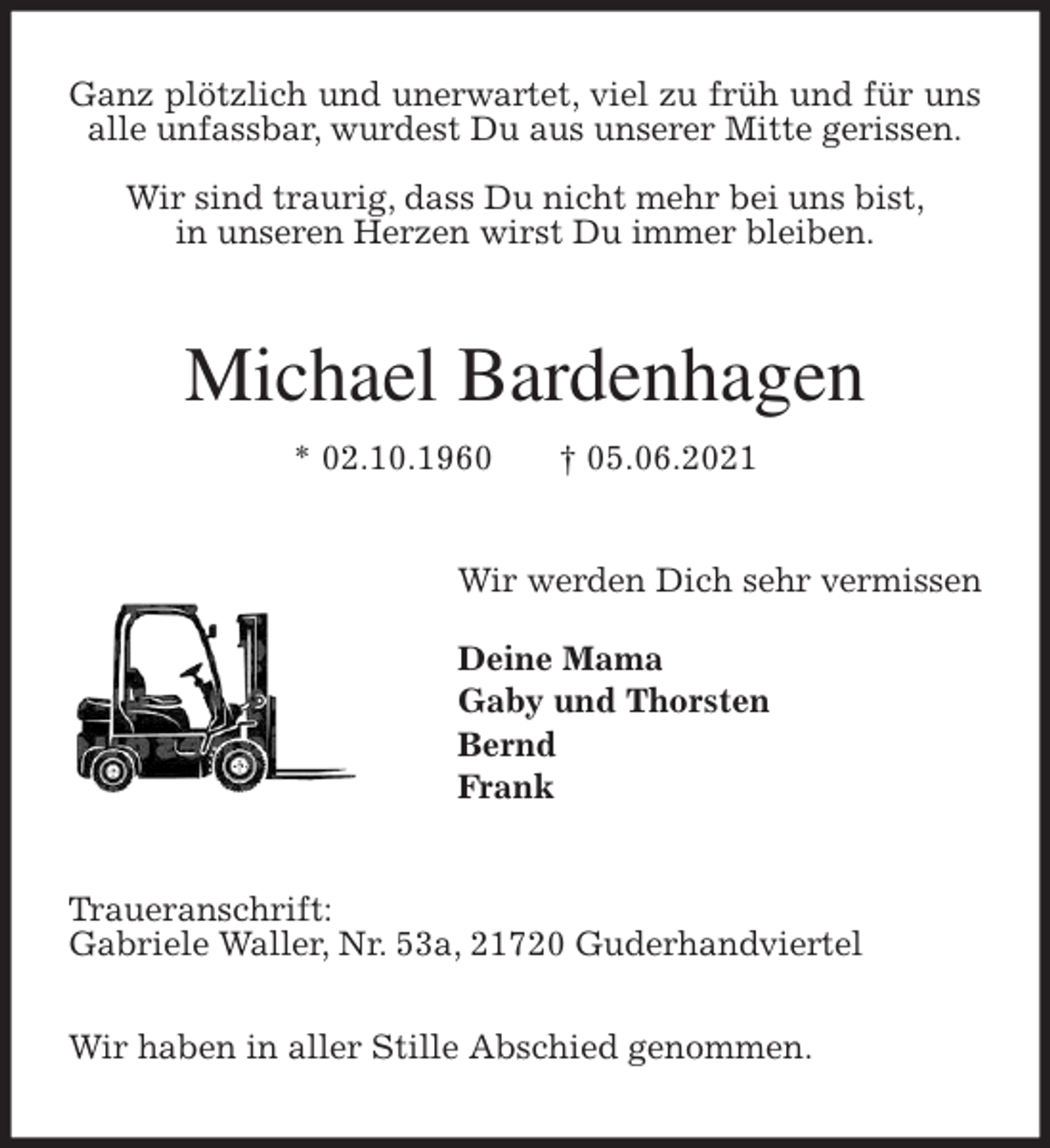 <p>Ganz plötzlich und unerwartet, viel zu früh und für uns alle unfassbar, wurdest Du aus unserer Mitte gerissen.</p>
<p>Wir sind traurig, dass Du nicht mehr bei uns bist,<br />in unseren Herzen wirst Du immer bleiben.<br />Michael Bardenhagen<br />* 02.10.1960 † 05.06.2021<br />Wir werden Dich sehr vermissen</p>
<p>Deine Mama<br />Gaby und Thorsten<br />Bernd<br />Frank<br />Traueranschrift:<br />Gabriele Waller, Nr. 53a, 21720 Guderhandviertel</p>
<p>Wir haben in aller Stille Abschied genommen.</p>