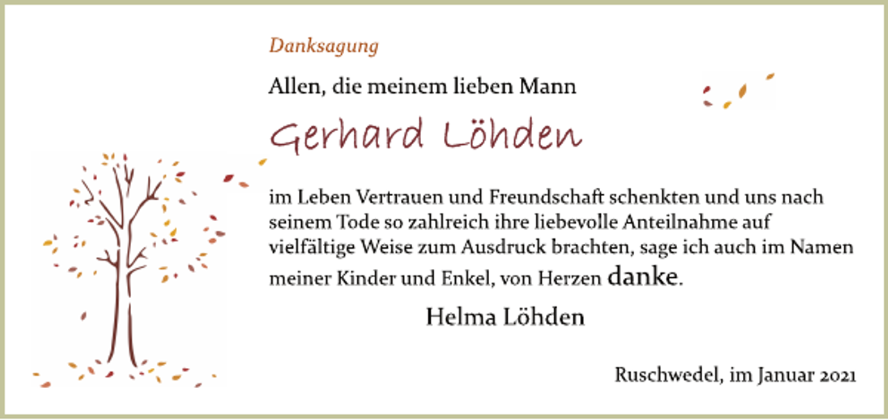 <p>Danksagung<br />Allen, die meinem lieben Mann<br />Gerhard Löhden<br />im Leben Vertrauen und Freundschaft schenkten und uns nach seinem Tode so zahlreich ihre liebevolle Anteilnahme auf<br />vielfältige Weise zum Ausdruck brachten, sage ich auch im Namen meiner Kinder und Enkel, von Herzen danke.<br />Helma Löhden<br />Ruschwedel, im Januar 2021</p>