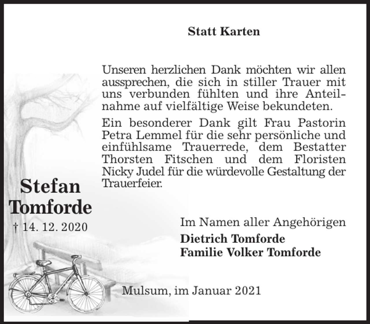 <p>Statt Karten<br />Unseren herzlichen Dank möchten wir allen aussprechen, die sich in stiller Trauer mit uns verbunden fühlten und ihre Anteilnahme auf vielfältige Weise bekundeten.<br />Ein besonderer Dank gilt Frau Pastorin Petra Lemmel für die sehr persönliche und einfühlsame Trauerrede, dem Bestatter Thorsten Fitschen und dem Floristen<br />Nicky Judel für die würdevolle Gestaltung der Trauerfeier.<br />Im Namen aller Angehörigen<br />Dietrich Tomforde<br />Familie Volker Tomforde<br />Mulsum, im Januar 2021</p>
<p>Stefan<br />Tomforde<br />† 14. 12. 2020</p>