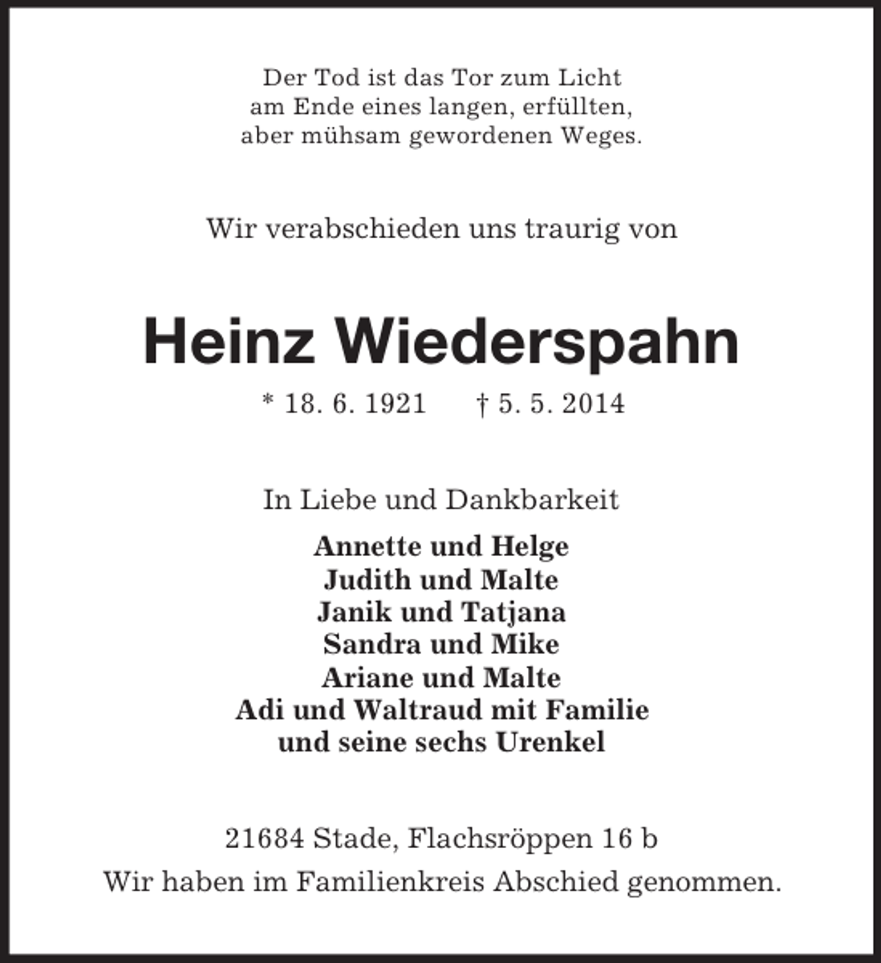 <p>Der Tod ist das Tor zum Licht<br />am Ende eines langen, erfüllten,<br />aber mühsam gewordenen Weges.<br />Wir verabschieden uns traurig von<br />Heinz Wiederspahn<br />* 18. 6. 1921 † 5. 5. 2014<br />In Liebe und Dankbarkeit<br />Annette und Helge<br />Judith und Malte<br />Janik und Tatjana<br />Sandra und Mike<br />Ariane und Malte<br />Adi und Waltraud mit Familie<br />und seine sechs Urenkel<br />21684 Stade, Flachsröppen 16 b<br />Wir haben im Familienkreis Abschied genommen.</p>