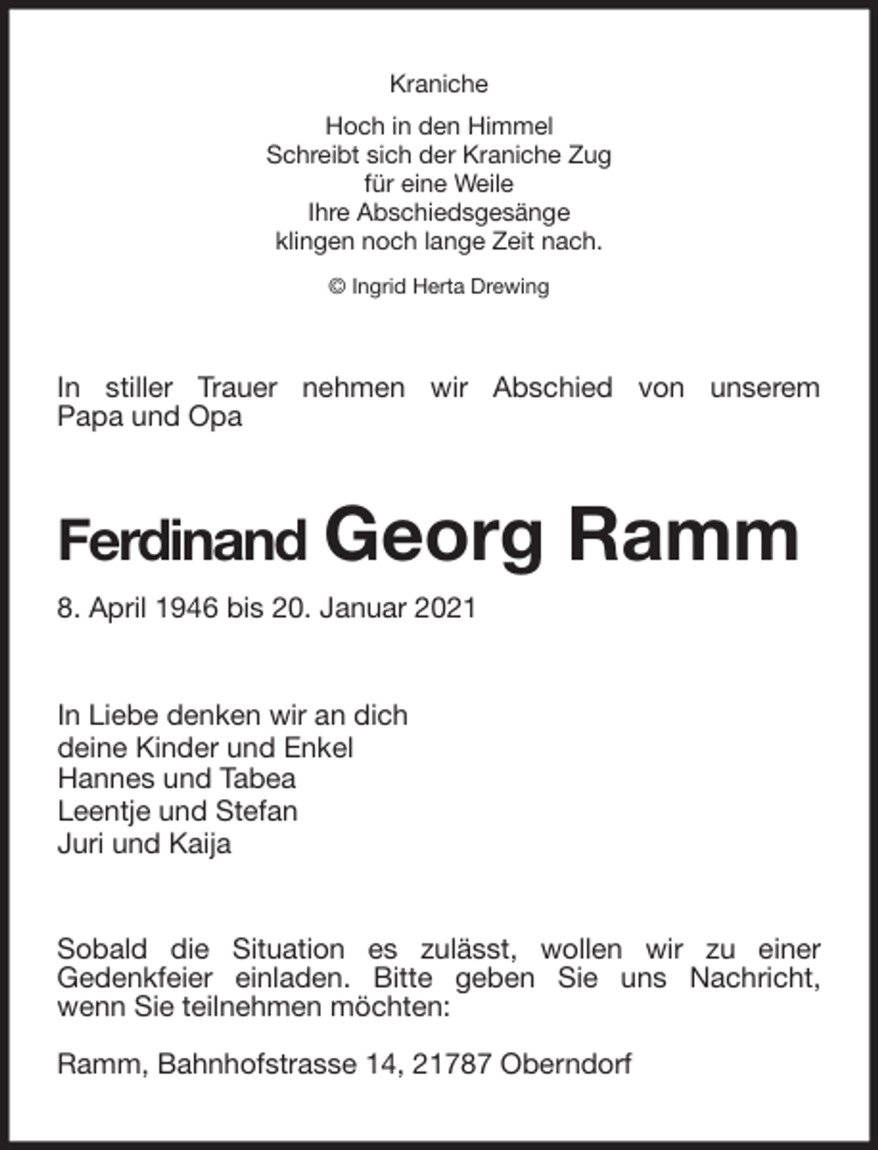 <p>Kraniche<br />Hoch in den Himmel<br />Schreibt sich der Kraniche Zug<br />für eine Weile<br />Ihre Abschiedsgesänge<br />klingen noch lange Zeit nach.<br />© Ingrid Herta Drewing<br />In stiller Trauer nehmen wir Abschied von unserem<br />Papa und Opa<br />Ferdinand Georg Ramm<br />8. April 1946 bis 20. Januar 2021<br />In Liebe denken wir an dich<br />deine Kinder und Enkel<br />Hannes und Tabea<br />Leentje und Stefan<br />Juri und Kaija<br />Sobald die Situation es zulässt, wollen wir zu einer<br />Gedenkfeier einladen. Bitte geben Sie uns Nachricht,<br />wenn Sie teilnehmen möchten:</p>
<p>Ramm, Bahnhofstrasse 14, 21787 Oberndorf</p>