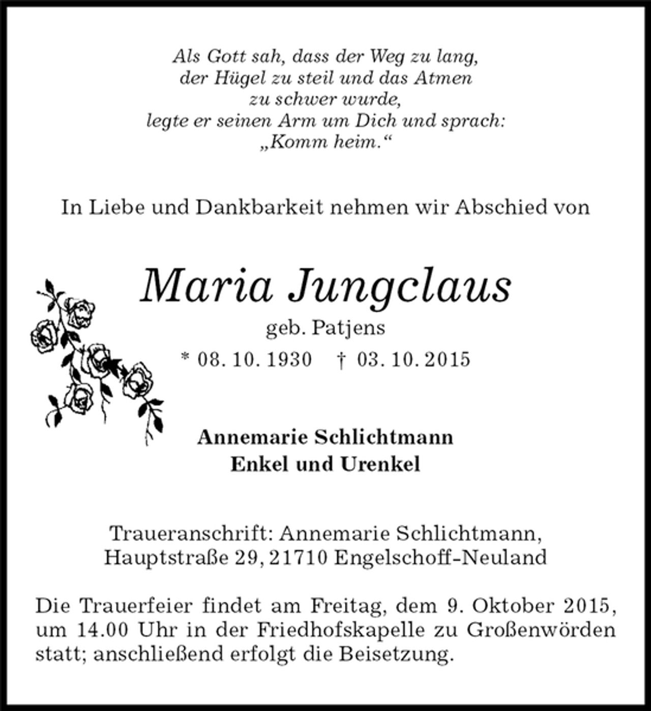 <p>Traueranschrift: Annemarie Schlichtmann,<br />Hauptstraße 29, 21710 Engelschoff-Neuland</p>
<p>Die Trauerfeier findet am Freitag, dem 9. Oktober 2015, um 14.00 Uhr in der Friedhofskapelle zu Großenwörden statt; anschließend erfolgt die Beisetzung.<br />Maria Jungclaus<br />geb. Patjens<br />* 08. 10. 1930 † 03. 10. 2015<br />Annemarie Schlichtmann<br />Enkel und Urenkel<br />In Liebe und Dankbarkeit nehmen wir Abschied von<br />Als Gott sah, dass der Weg zu lang,<br />der Hügel zu steil und das Atmen<br />zu schwer wurde,<br />legte er seinen Arm um Dich und sprach:<br />„Komm heim.“</p>