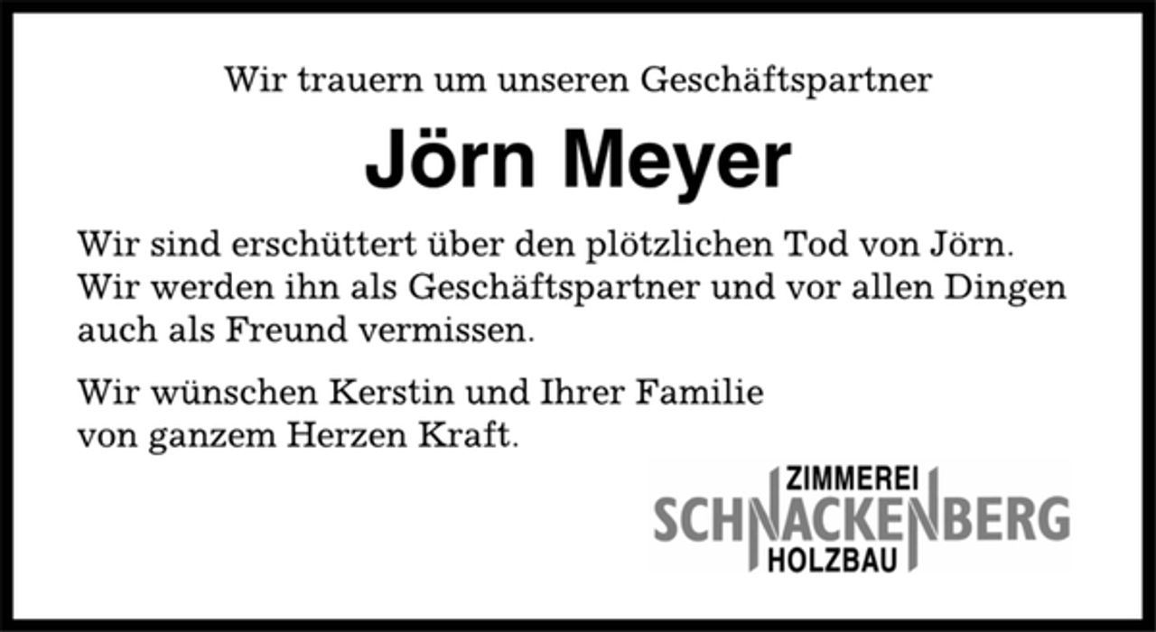 <p>Wir trauern um unseren Geschäftspartner<br />Jörn Meyer<br />Wir sind erschüttert über den plötzlichen Tod von Jörn.<br />Wir werden ihn als Geschäftspartner und vor allen Dingen<br />auch als Freund vermissen.<br />Wir wünschen Kerstin und Ihrer Familie<br />von ganzem Herzen Kraft.</p>