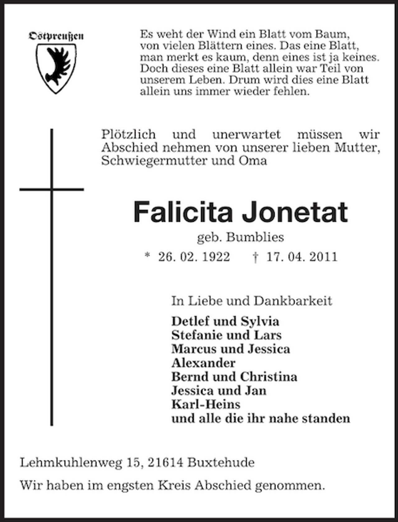 <p>Ostpreußen</p><p>Es weht der Wind ein Blatt vom Baum, von vielen Blättern eines. Das eine Blatt, man merkt es kaum, denn eines ist ja keines. Doch dieses eine Blatt allein war Teil von unserem Leben. Drum wird dies eine Blatt allein uns immer wieder fehlen.</p><p>Plötzlich und unerwartet müssen wir Abschied nehmen von unserer lieben Mutter, Schwiegermutter und Oma</p><p>Falicita Jonetat<br />geb. Bumblies * 26. 02. 1922 † 17. 04. 2011 In Liebe und Dankbarkeit Detlef und Sylvia Stefanie und Lars Marcus und Jessica Alexander Bernd und Christina Jessica und Jan Karl-Heins und alle die ihr nahe standen Lehmkuhlenweg 15, 21614 Buxtehude Wir haben im engsten Kreis Abschied genommen.</p>