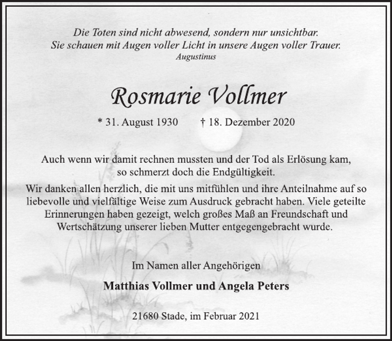 <p>Die Toten sind nicht abwesend, sondern nur unsichtbar.<br />Sie schauen mit Augen voller Licht in unsere Augen voller Trauer.<br />Augustinus<br />Rosmarie Vollmer<br />* 31. August 1930 † 18. Dezember 2020<br />Auch wenn wir damit rechnen mussten und der Tod als Erlösung kam, so schmerzt doch die Endgültigkeit.<br />Wir danken allen herzlich, die mit uns mitfühlen und ihre Anteilnahme auf so liebevolle und vielfältige Weise zum Ausdruck gebracht haben. Viele geteilte Erinnerungen haben gezeigt, welch großes Maß an Freundschaft und Wertschätzung unserer lieben Mutter entgegengebracht wurde.<br />Im Namen aller Angehörigen<br />Matthias Vollmer und Angela Peters<br />21680 Stade, im Februar 2021</p>