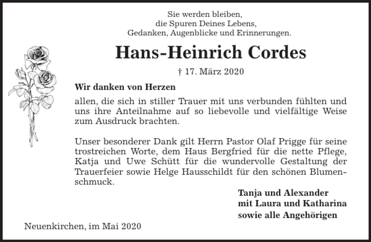 <p>Sie werden bleiben,<br />die Spuren Deines Lebens,<br />Gedanken, Augenblicke und Erinnerungen.<br />Hans-Heinrich Cordes<br />† 17. März 2020<br />Wir danken von Herzen<br />allen, die sich in stiller Trauer mit uns verbunden fühlten und<br />uns ihre Anteilnahme auf so liebevolle und vielfältige Weise<br />zum Ausdruck brachten.</p>
<p>Unser besonderer Dank gilt Herrn Pastor Olaf Prigge für seine<br />trostreichen Worte, dem Haus Bergfried für die nette Pflege,<br />Katja und Uwe Schütt für die wundervolle Gestaltung der<br />Trauerfeier sowie Helge Hausschildt für den schönen Blumen-<br />schmuck.<br />Tanja und Alexander<br />mit Laura und Katharina<br />sowie alle Angehörigen<br />Neuenkirchen, im Mai 2020</p>