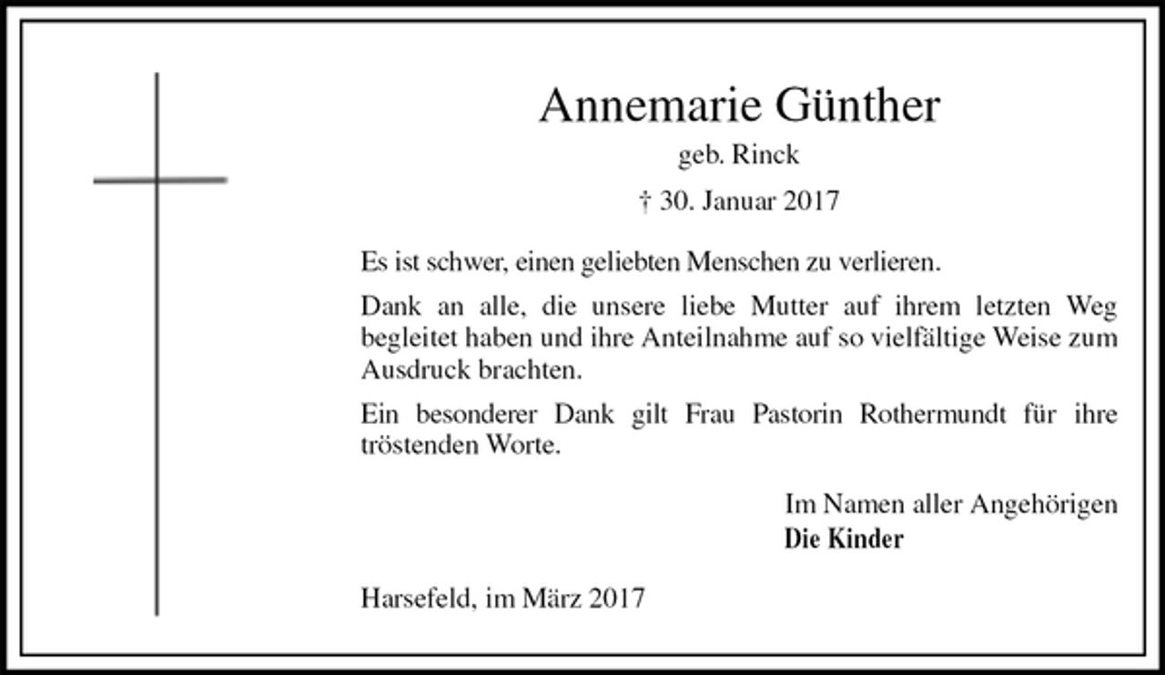 <p>Annemarie Günther<br />geb. Rinck<br />† 30. Januar 2017<br />Es ist schwer, einen geliebten Menschen zu verlieren.<br />Dank an alle, die unsere liebe Mutter auf ihrem letzten Weg<br />begleitet haben und ihre Anteilnahme auf so vielfältige Weise zum Ausdruck brachten.<br />Ein besonderer Dank gilt Frau Pastorin Rothermundt für ihre<br />tröstenden Worte.<br />Im Namen aller Angehörigen<br />Die Kinder<br />Harsefeld, im März 2017</p>
