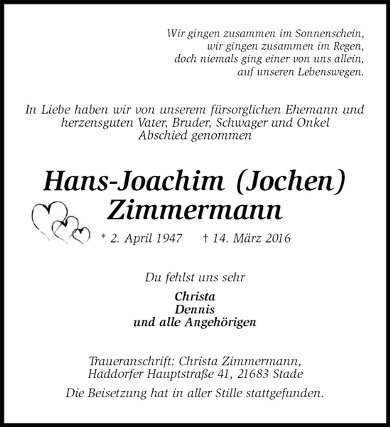 <p>Wir gingen zusammen im Sonnenschein,<br />wir gingen zusammen im Regen,<br />doch niemals ging einer von uns allein,<br />auf unseren Lebenswegen.<br />In Liebe haben wir von unserem fürsorglichen Ehemann und herzensguten Vater, Bruder, Schwager und Onkel<br />Abschied genommen<br />Hans-Joachim (Jochen)<br />Zimmermann<br />* 2. April 1947 † 14. März 2016<br />Du fehlst uns sehr<br />Christa<br />Dennis<br />und alle Angehörigen<br />Traueranschrift: Christa Zimmermann,<br />Haddorfer Hauptstraße 41, 21683 Stade<br />Die Beisetzung hat in aller Stille stattgefunden.</p>