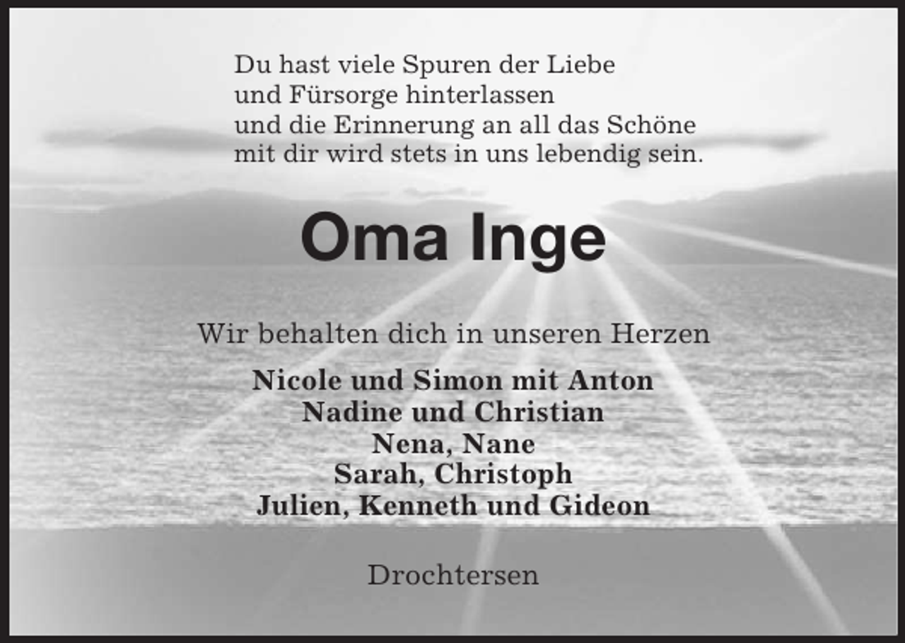 <p>Du hast viele Spuren der Liebe<br />und Fürsorge hinterlassen<br />und die Erinnerung an all das Schöne<br />mit dir wird stets in uns lebendig sein.<br />Oma Inge<br />Wir behalten dich in unseren Herzen<br />Nicole und Simon mit Anton<br />Nadine und Christian<br />Nena, Nane<br />Sarah, Christoph<br />Julien, Kenneth und Gideon<br />Drochtersen</p>