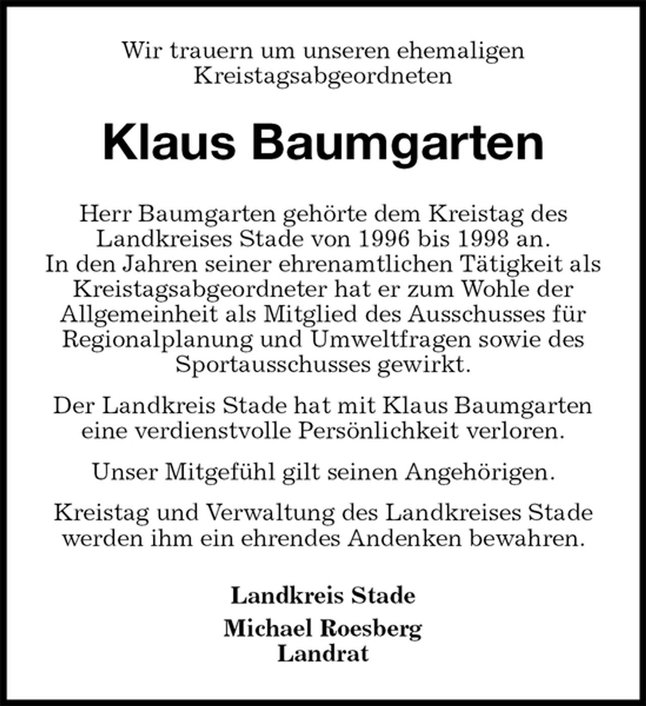 <p>Wir trauern um unseren ehemaligen<br />Kreistagsabgeordneten<br />Klaus Baumgarten<br />Herr Baumgarten gehörte dem Kreistag des Landkreises Stade von 1996 bis 1998 an.<br />In den Jahren seiner ehrenamtlichen Tätigkeit als Kreistagsabgeordneter hat er zum Wohle der<br />Allgemeinheit als Mitglied des Ausschusses für Regionalplanung und Umweltfragen sowie des Sportausschusses gewirkt.<br />Der Landkreis Stade hat mit Klaus Baumgarten eine verdienstvolle Persönlichkeit verloren.<br />Unser Mitgefühl gilt seinen Angehörigen.<br />Kreistag und Verwaltung des Landkreises Stade werden ihm ein ehrendes Andenken bewahren.<br />Landkreis Stade<br />Michael Roesberg<br />Landrat</p>
