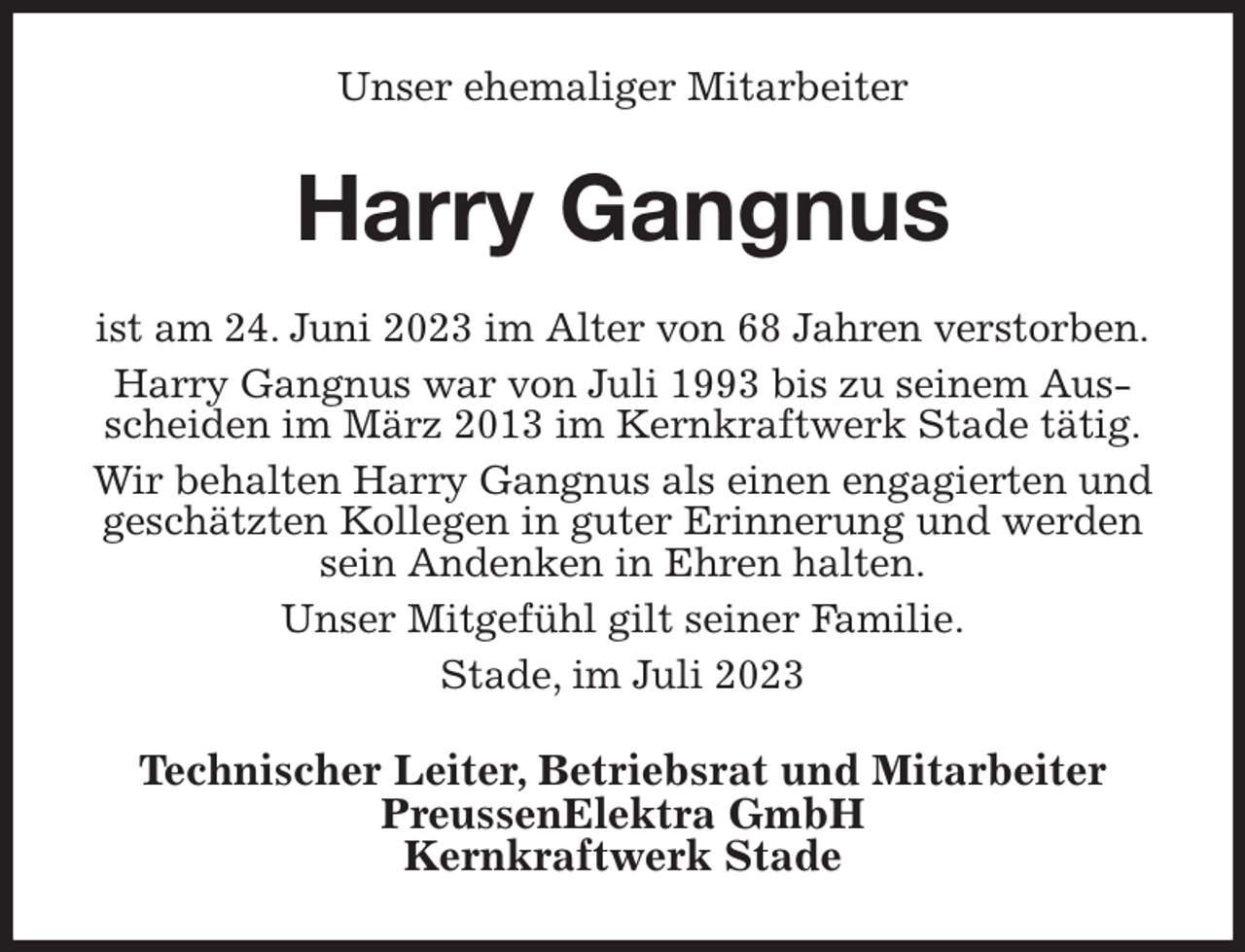 <p>Unser ehemaliger Mitarbeiter<br />Harry Gangnus<br />ist am 24. Juni 2023 im Alter von 68 Jahren verstorben.<br />Harry Gangnus war von Juli 1993 bis zu seinem Ausscheiden im März 2013 im Kernkraftwerk Stade tätig.<br />Wir behalten Harry Gangnus als einen engagierten und geschätzten Kollegen in guter Erinnerung und werden sein Andenken in Ehren halten.<br />Unser Mitgefühl gilt seiner Familie.<br />Stade, im Juli 2023<br />Technischer Leiter, Betriebsrat und Mitarbeiter<br />PreussenElektra GmbH<br />Kernkraftwerk Stade</p>