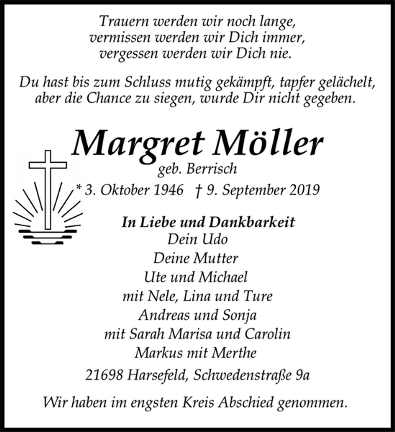<p>Trauern werden wir noch lange,<br />vermissen werden wir Dich immer,<br />vergessen werden wir Dich nie.<br />Du hast bis zum Schluss mutig gekämpft, tapfer gelächelt,<br />aber die Chance zu siegen, wurde Dir nicht gegeben.<br />Margret Möller<br />geb. Berrisch<br />* 3. Oktober 1946 † 9. September 2019<br />In Liebe und Dankbarkeit<br />Dein Udo<br />Ute und Michael<br />mit Nele, Lina und Ture<br />Andreas und Sonja<br />mit Sarah Marisa und Carolin<br />Markus mit Merthe<br />21698 Harsefeld, Schwedenstraße 9a<br />Wir haben im engsten Kreis Abschied genommen.</p>