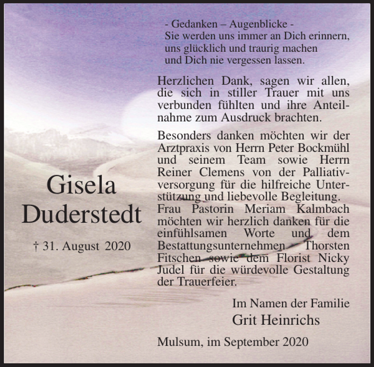 <p>- Gedanken - Augenblicke -<br />Sie werden uns immer an Dich erinnern,<br />uns glücklich und traurig machen<br />und Dich nie vergessen lassen.<br />Herzlichen Dank, sagen wir allen, die sich in stiller Trauer mit uns<br />verbunden fühlten und ihre Anteilnahme zum Ausdruck brachten.<br />Besonders danken möchten wir der Arztpraxis von Herrn Peter Bockmühl<br />und seinem Team sowie Herrn<br />Reiner Clemens von der Palliativ-<br />versorgung für die hilfreiche Unterstützung und liebevolle Begleitung.<br />Frau Pastorin Meriam Kalmbach möchten wir herzlich danken für die einfühlsamen Worte und dem<br />Bestattungsunternehmen Thorsten Fitschen sowie dem Florist Nicky Judel für die würdevolle Gestaltung der Trauerfeier.<br />Mulsum, im September 2020<br />Im Namen der Familie<br />Grit Heinrichs<br />Gisela<br />Duderstedt<br />† 31. August 2020</p>