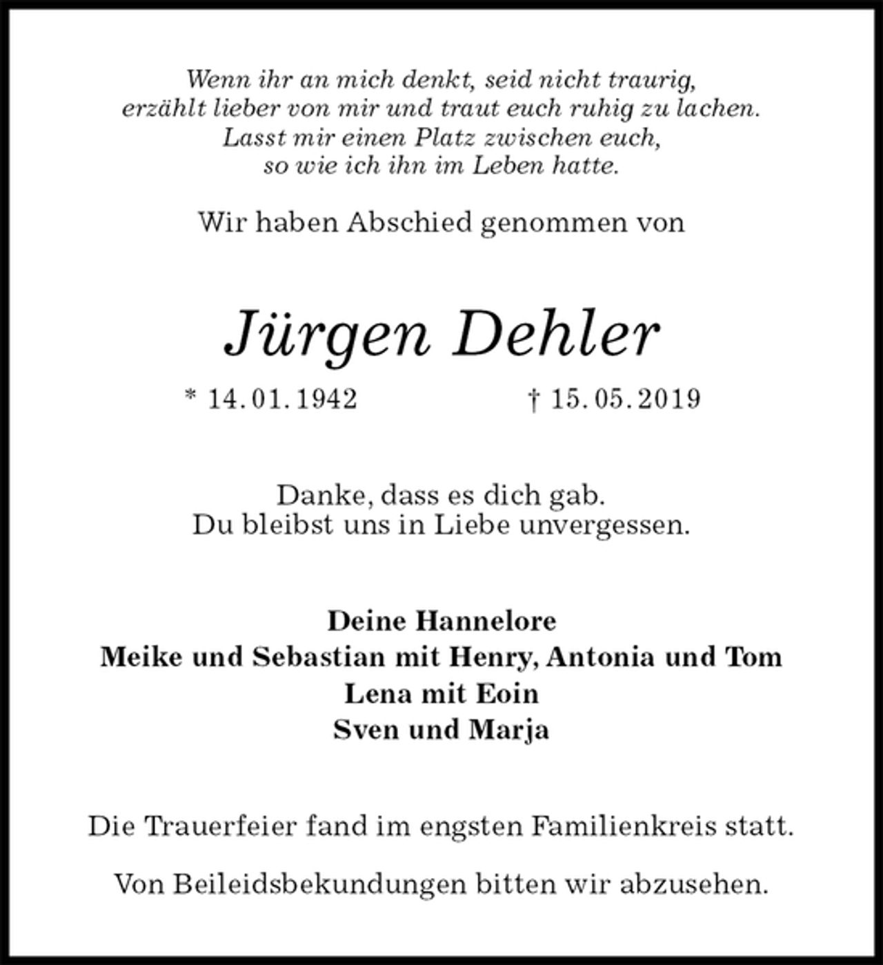 <p>Wenn ihr an mich denkt, seid nicht traurig,<br />erzählt lieber von mir und traut euch ruhig zu lachen.<br />Lasst mir einen Platz zwischen euch,<br />so wie ich ihn im Leben hatte.</p>
<p>Wir haben Abschied genommen von<br />Jürgen Dehler<br />* 14. 01. 1942 † 15. 05. 2019<br />Danke, dass es dich gab.<br />Du bleibst uns in Liebe unvergessen.<br />Deine Hannelore<br />Meike und Sebastian mit Henry, Antonia und Tom<br />Lena mit Eoin<br />Sven und Marja<br />Die Trauerfeier fand im engsten Familienkreis statt.</p>
<p>Von Beileidsbekundungen bitten wir abzusehen.</p>