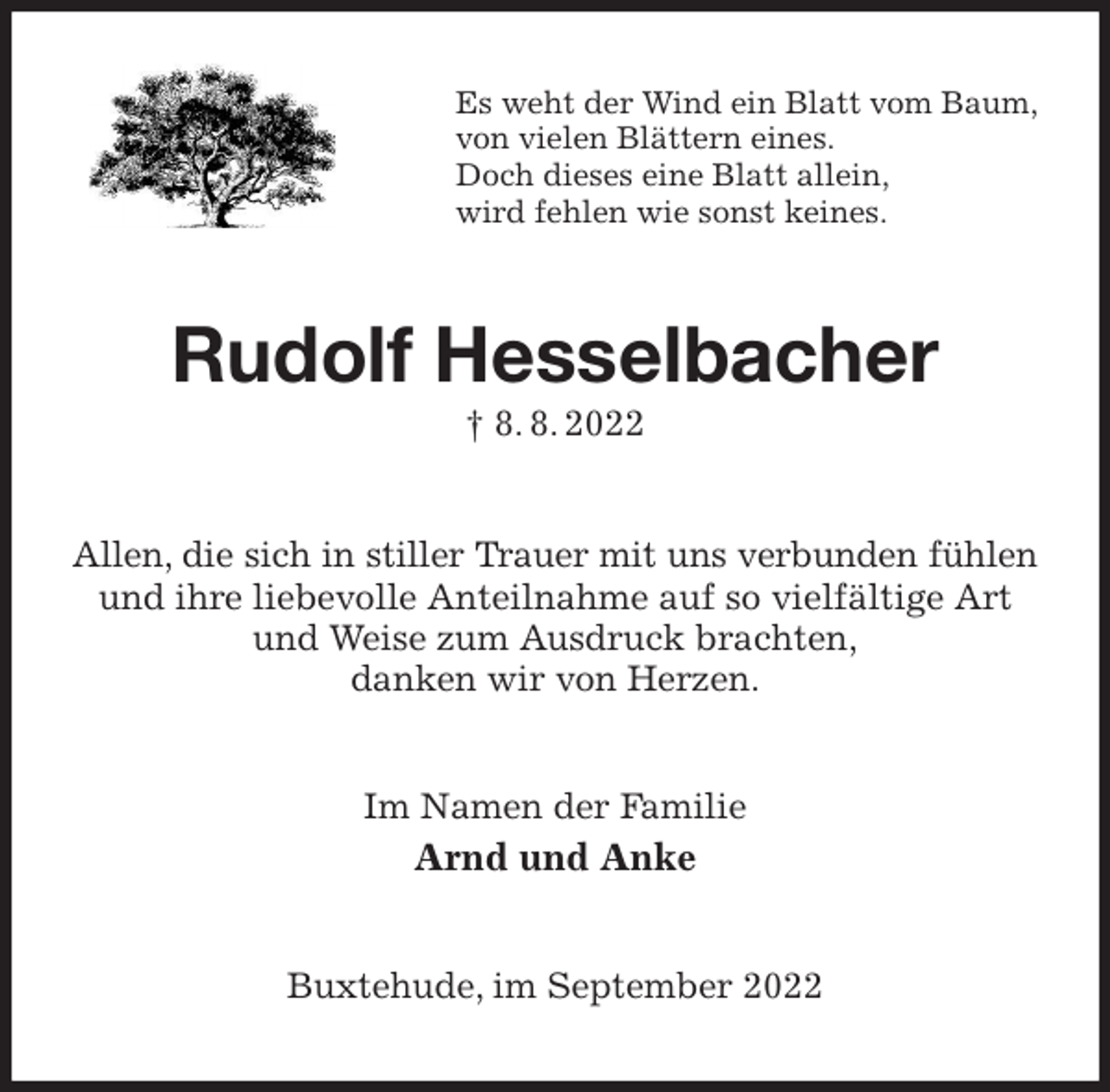 <p>Es weht der Wind ein Blatt vom Baum,<br />von vielen Blättern eines.<br />Doch dieses eine Blatt allein,<br />wird fehlen wie sonst keines.<br />Rudolf Hesselbacher<br />† 8. 8. 2022<br />Allen, die sich in stiller Trauer mit uns verbunden fühlen<br />und ihre liebevolle Anteilnahme auf so vielfältige Art und Weise zum Ausdruck brachten,<br />danken wir von Herzen.<br />Im Namen der Familie<br />Arnd und Anke<br />Buxtehude, im September 2022</p>