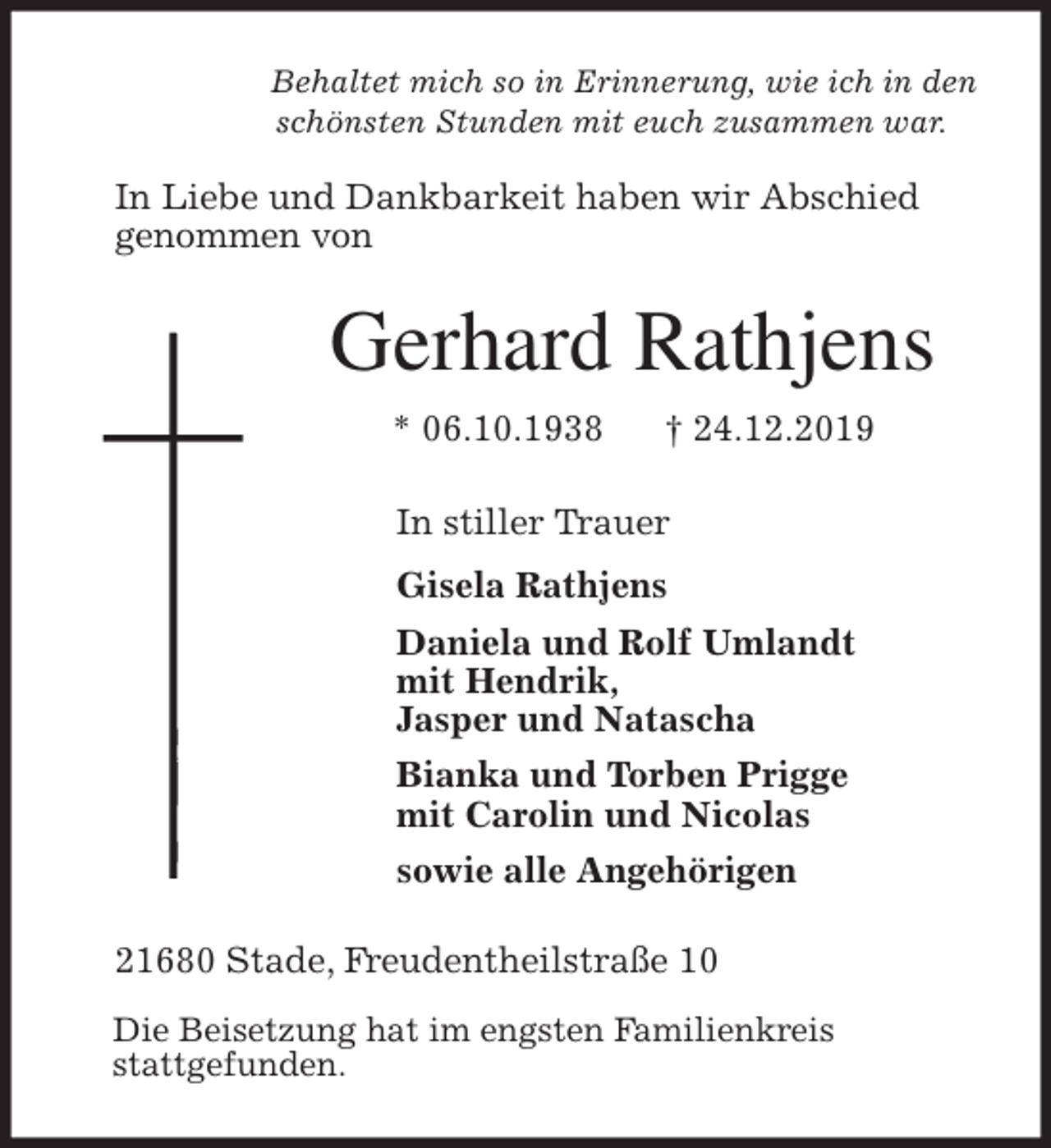<p>Behaltet mich so in Erinnerung, wie ich in den<br />schönsten Stunden mit euch zusammen war.</p>
<p>In Liebe und Dankbarkeit haben wir Abschied<br />genommen von<br />Gerhard Rathjens<br />* 06.10.1938 † 24.12.2019<br />In stiller Trauer<br />Gisela Rathjens<br />Daniela und Rolf Umlandt<br />mit Hendrik,<br />Jasper und Natascha<br />Bianka und Torben Prigge<br />mit Carolin und Nicolas<br />sowie alle Angehörigen<br />21680 Stade, Freudentheilstraße 10</p>
<p>Die Beisetzung hat im engsten Familienkreis<br />stattgefunden.</p>