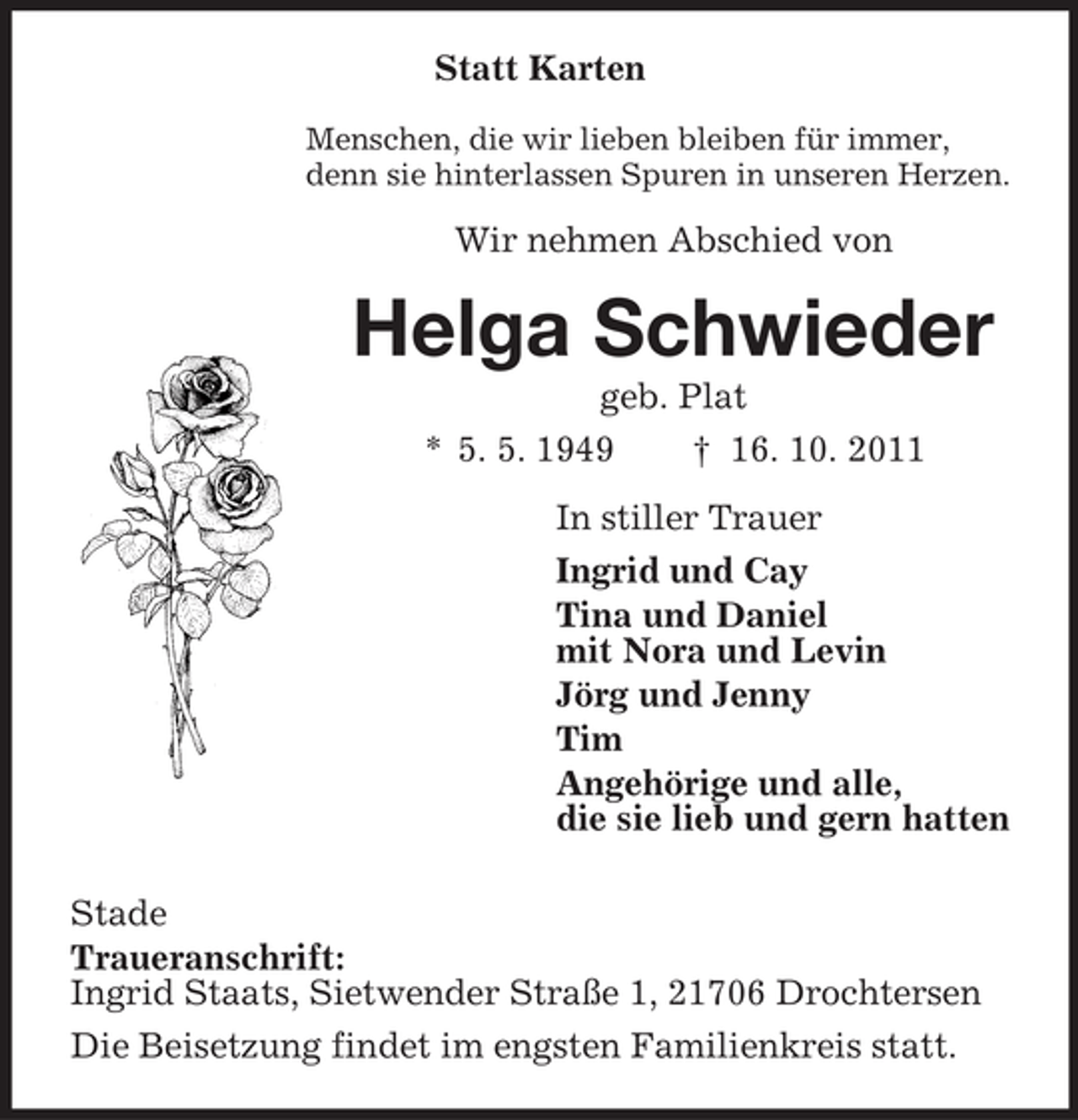 <p>Statt Karten<br />Menschen, die wir lieben bleiben für immer,<br />denn sie hinterlassen Spuren in unseren Herzen.</p><p>Wir nehmen Abschied von</p><p>Helga Schwieder<br />geb. Plat<br />* 5. 5. 1949<br />† 16. 10. 2011<br />In stiller Trauer<br />Ingrid und Cay<br />Tina und Daniel<br />mit Nora und Levin<br />Jörg und Jenny<br />Tim<br />Angehörige und alle,<br />die sie lieb und gern hatten<br />Stade<br />Traueranschrift:<br />Ingrid Staats, Sietwender Straße 1, 21706 Drochtersen<br />Die Beisetzung findet im engsten Familienkreis statt.</p>