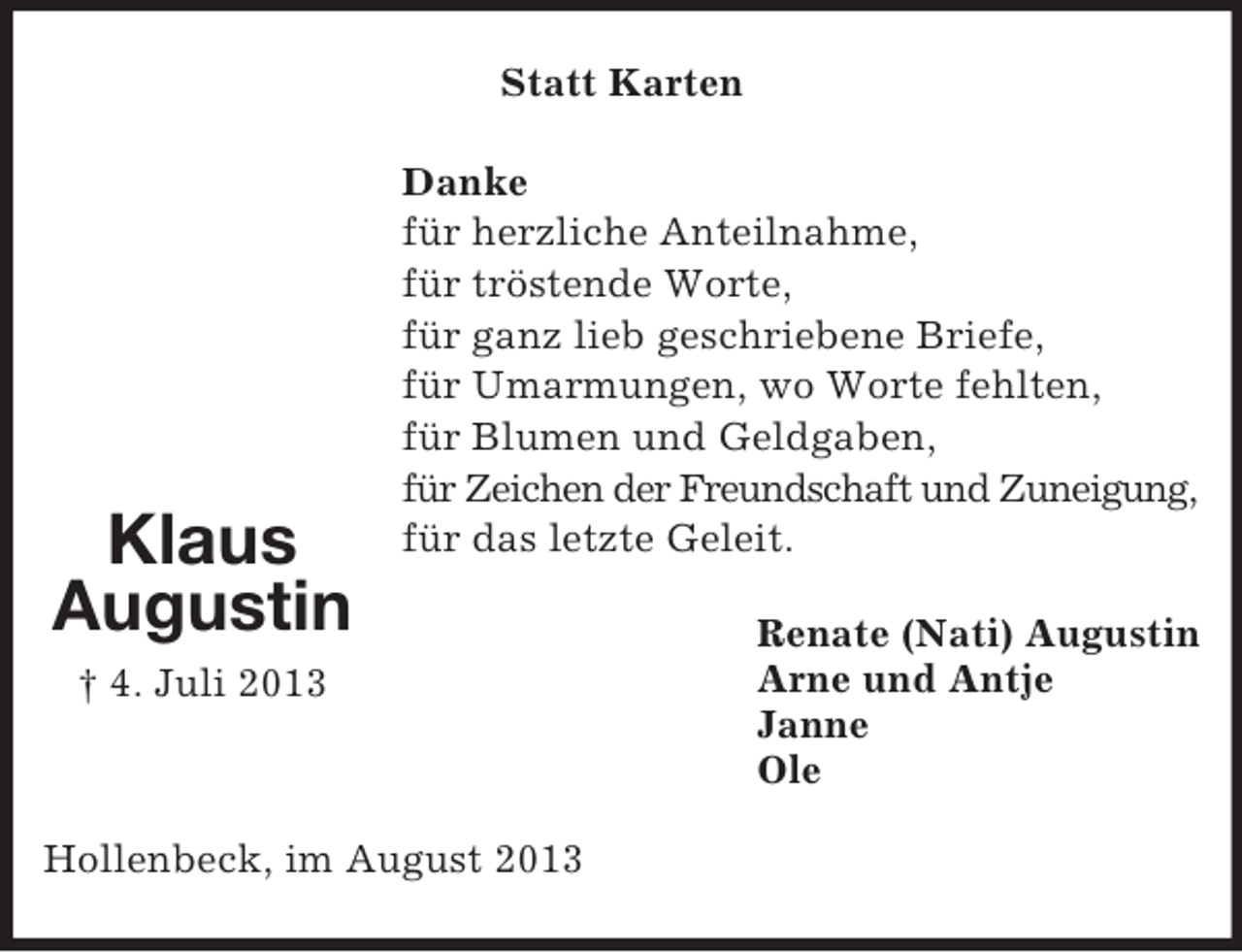 <p>Statt Karten</p><p>Klaus<br />Augustin</p><p>Danke<br />für herzliche Anteilnahme,<br />für tröstende Worte,<br />für ganz lieb geschriebene Briefe,<br />für Umarmungen, wo Worte fehlten,<br />für Blumen und Geldgaben,<br />für Zeichen der Freundschaft und Zuneigung,<br />für das letzte Geleit.</p><p>† 4. Juli 2013</p><p>Hollenbeck, im August 2013</p><p>Renate (Nati) Augustin<br />Arne und Antje<br />Janne<br />Ole</p>