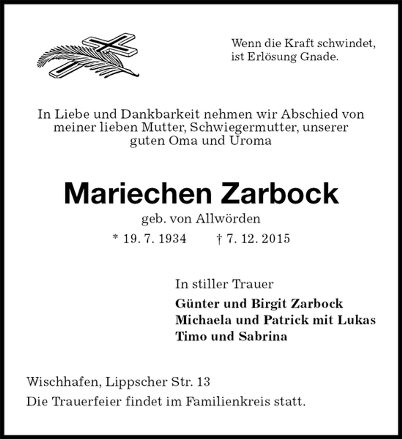 <p>Wenn die Kraft schwindet,<br />ist Erlösung Gnade.</p><p>In Liebe und Dankbarkeit nehmen wir Abschied von<br />meiner lieben Mutter, Schwiegermutter, unserer<br />guten Oma und Uroma<br />Mariechen Zarbock<br />geb. von Allwörden<br />* 19. 7. 1934 † 7. 12. 2015<br />In stiller Trauer<br />Günter und Birgit Zarbock<br />Michaela und Patrick mit Lukas<br />Timo und Sabrina<br />Wischhafen, Lippscher Str. 13<br />Die Trauerfeier findet im Familienkreis statt.</p>