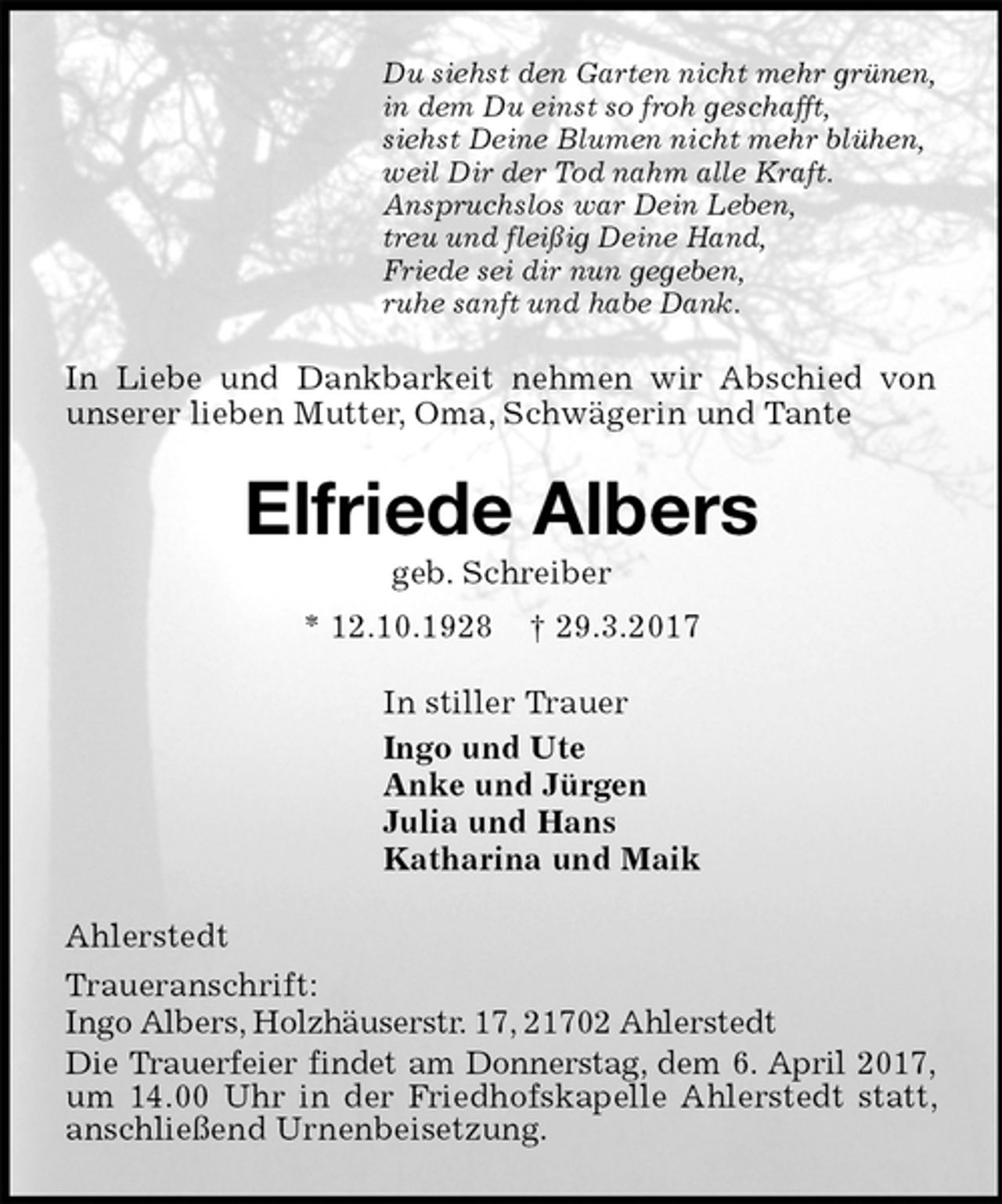 <p>Du siehst den Garten nicht mehr grünen,<br />in dem Du einst so froh geschafft,<br />siehst Deine Blumen nicht mehr blühen,<br />weil Dir der Tod nahm alle Kraft.<br />Anspruchslos war Dein Leben,<br />treu und fleißig Deine Hand,<br />Friede sei dir nun gegeben,<br />ruhe sanft und habe Dank.<br />In Liebe und Dankbarkeit nehmen wir Abschied von unserer lieben Mutter, Oma, Schwägerin und Tante<br />Elfriede Albers<br />geb. Schreiber<br />* 12.10.1928 † 29.3.2017<br />In stiller Trauer<br />Ingo und Ute<br />Anke und Jürgen<br />Julia und Hans<br />Katharina und Maik<br />Ahlerstedt<br />Traueranschrift:<br />Ingo Albers, Holzhäuserstr. 17, 21702 Ahlerstedt<br />Die Trauerfeier findet am Donnerstag, dem 6. April 2017, um 14.00 Uhr in der Friedhofskapelle Ahlerstedt statt, anschließend Urnenbeisetzung.</p>