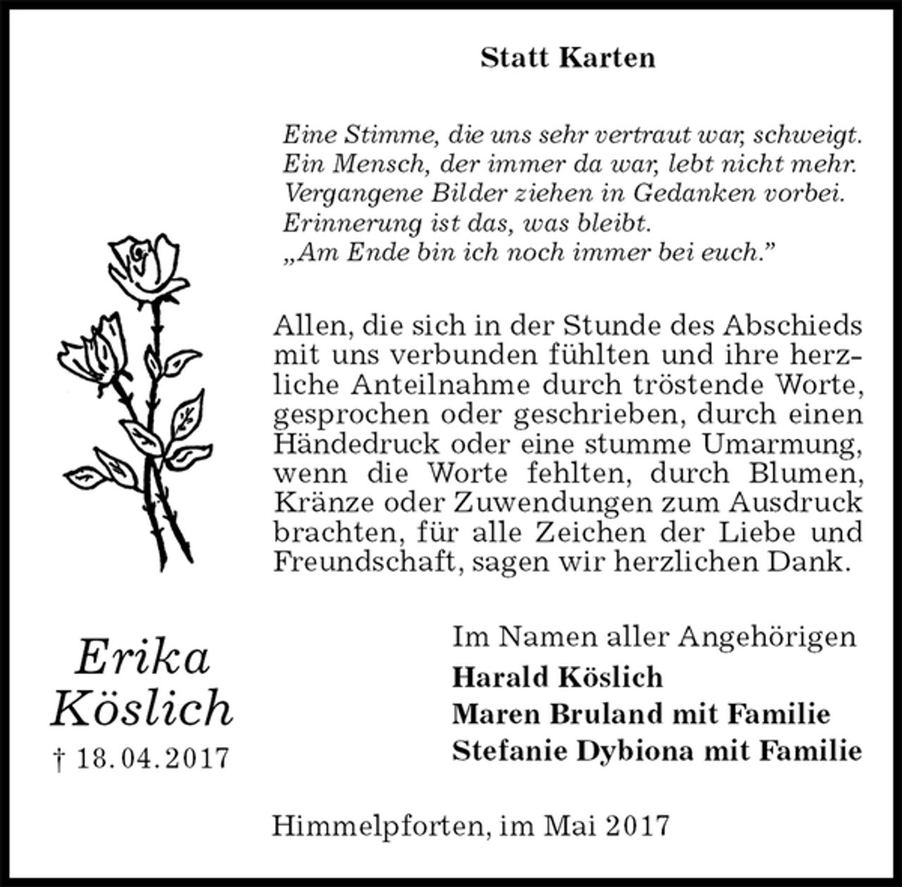 <p>Statt Karten<br />Eine Stimme, die uns sehr vertraut war, schweigt.<br />Ein Mensch, der immer da war, lebt nicht mehr.<br />Vergangene Bilder ziehen in Gedanken vorbei.<br />Erinnerung ist das, was bleibt.<br />„Am Ende bin ich noch immer bei euch.”<br />Allen, die sich in der Stunde des Abschieds<br />mit uns verbunden fühlten und ihre herzliche Anteilnahme durch tröstende Worte, gesprochen oder geschrieben, durch einen Händedruck oder eine stumme Umarmung,<br />wenn die Worte fehlten, durch Blumen, Kränze oder Zuwendungen zum Ausdruck brachten, für alle Zeichen der Liebe und Freundschaft, sagen wir herzlichen Dank.<br />Im Namen aller Angehörigen<br />Harald Köslich<br />Maren Bruland mit Familie<br />Stefanie Dybiona mit Familie<br />Himmelpforten, im Mai 2017<br />Erika<br />Köslich<br />† 18. 04. 2017</p>