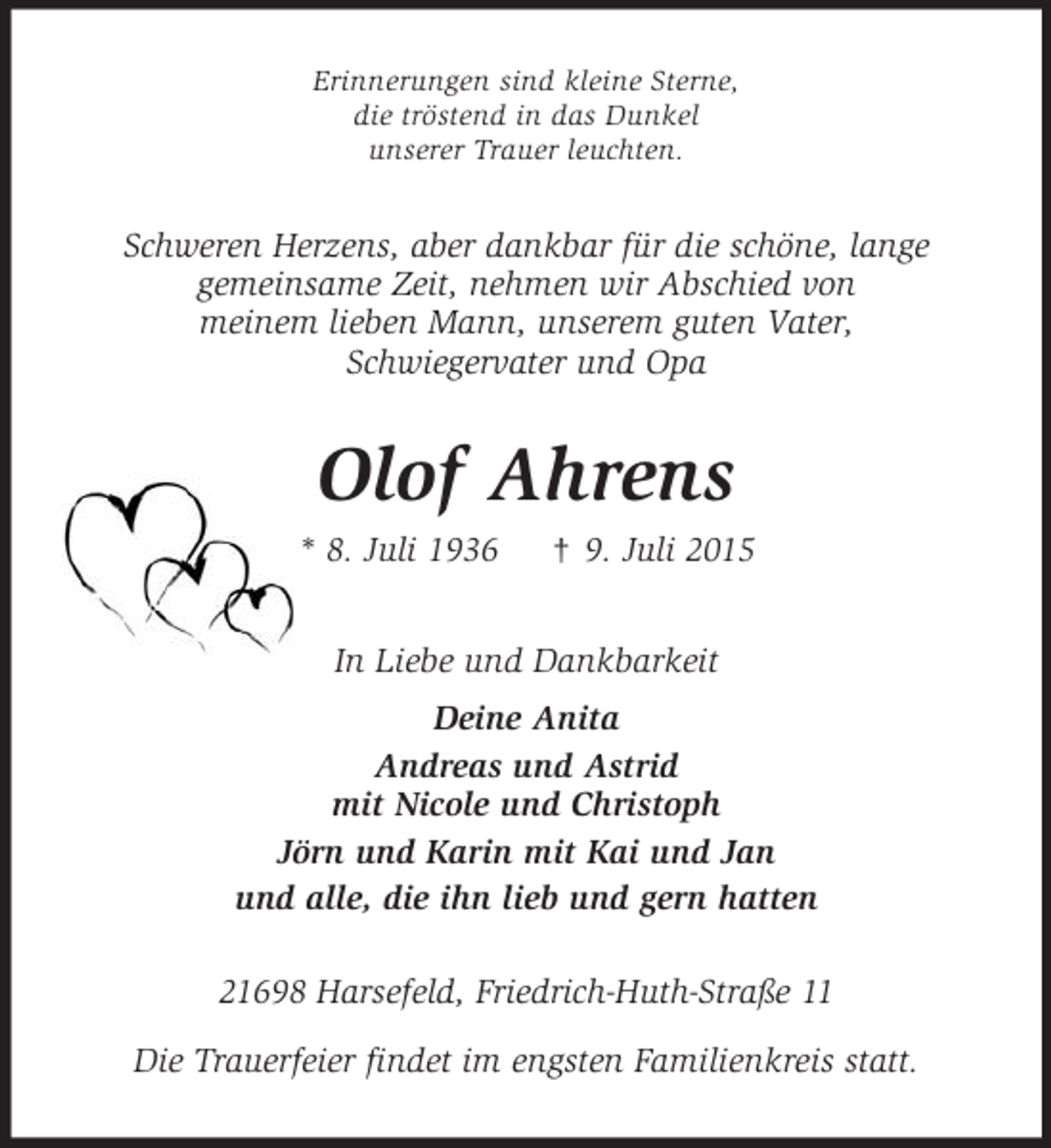 <p>Erinnerungen sind kleine Sterne,<br />die tröstend in das Dunkel<br />unserer Trauer leuchten.<br />Schweren Herzens, aber dankbar für die schöne, lange<br />gemeinsame Zeit, nehmen wir Abschied von<br />meinem lieben Mann, unserem guten Vater,<br />Schwiegervater und Opa<br />Olof Ahrens<br />* 8. Juli 1936 † 9. Juli 2015<br />In Liebe und Dankbarkeit<br />Deine Anita<br />Andreas und Astrid<br />mit Nicole und Christoph<br />Jörn und Karin mit Kai und Jan<br />und alle, die ihn lieb und gern hatten<br />21698 Harsefeld, Friedrich-Huth-Straße 11</p><p>Die Trauerfeier findet im engsten Familienkreis statt.</p>