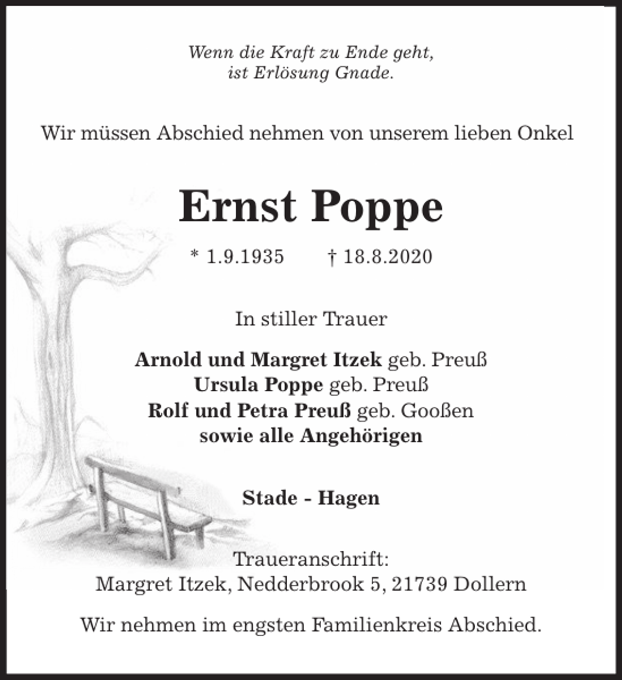 <p>Wenn die Kraft zu Ende geht,<br />ist Erlösung Gnade.<br />Wir müssen Abschied nehmen von unserem lieben Onkel<br />Ernst Poppe<br />* 1.9.1935 † 18.8.2020<br />In stiller Trauer</p>
<p>Arnold und Margret Itzek geb. Preuß<br />Ursula Poppe geb. Preuß<br />Rolf und Petra Preuß geb. Gooßen<br />sowie alle Angehörigen<br />Stade - Hagen</p>
<p>Traueranschrift:<br />Margret Itzek, Nedderbrook 5, 21739 Dollern</p>
<p>Wir nehmen im engsten Familienkreis Abschied.</p>