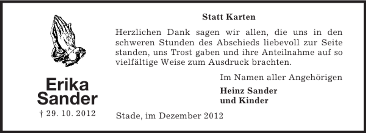 <p>Statt Karten<br />Herzlichen Dank sagen wir allen, die uns in den<br />schweren Stunden des Abschieds liebevoll zur Seite<br />standen, uns Trost gaben und ihre Anteilnahme auf so<br />vielfältige Weise zum Ausdruck brachten.</p><p>Erika<br />Sander<br />† 29. 10. 2012</p><p>Im Namen aller Angehörigen<br />Heinz Sander<br />und Kinder<br />Stade, im Dezember 2012</p>
