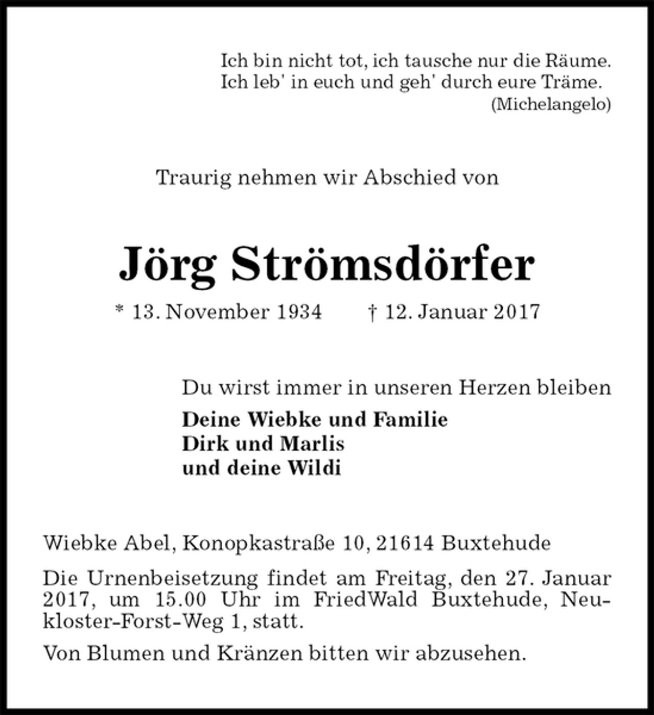 <p>Ich bin nicht tot, ich tausche nur die Räume.<br />Ich leb' in euch und geh' durch eure Träme.<br />(Michelangelo)<br />Traurig nehmen wir Abschied von<br />Jörg Strömsdörfer<br />* 13. November 1934 † 12. Januar 2017<br />Du wirst immer in unseren Herzen bleiben<br />Deine Wiebke und Familie<br />Dirk und Marlis<br />und deine Wildi<br />Wiebke Abel, Konopkastraße 10, 21614 Buxtehude<br />Die Urnenbeisetzung findet am Freitag, den 27. Januar 2017, um 15.00 Uhr im FriedWald Buxtehude, Neu-<br />kloster-Forst-Weg 1, statt.<br />Von Blumen und Kränzen bitten wir abzusehen.</p>