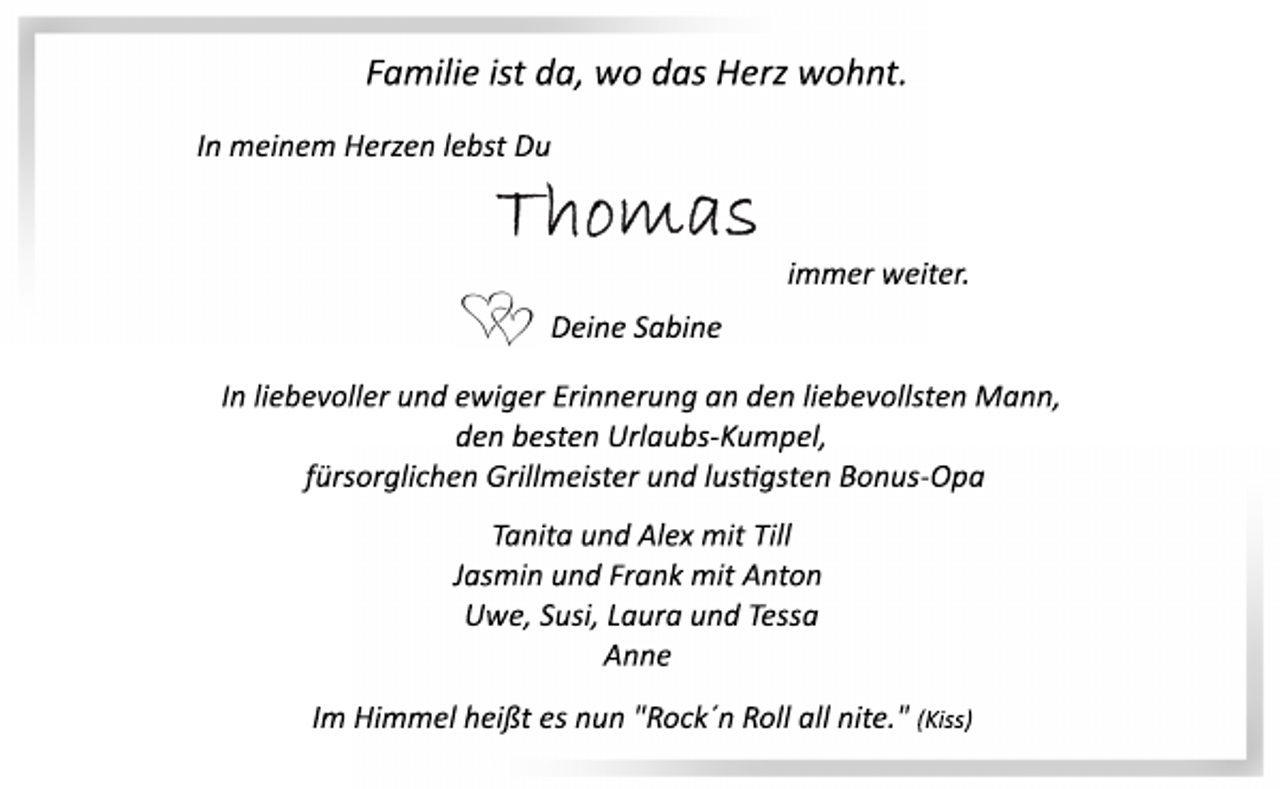 <p>Familie ist da, wo das Herz wohnt.<br />In meinem Herzen lebst Du<br />Thomas<br />immer weiter.<br />Deine Sabine<br />In meinem Herzen lebst Du<br />Familie ist da, wo das Herz wohnt.<br />In liebevoller und ewiger Erinnerung an den liebevollsten Mann,<br />den besten Urlaubs­Kumpel,<br />fürsorglichen Grillmeister und lustigsten Bonus­Opa<br />Tanita und Alex mit Till<br />Jasmin und Frank mit Anton<br />Uwe, Susi, Laura und Tessa<br />Anne<br />Im Himmel heißt es nun "Rock´n Roll all nite." (Kiss)</p>