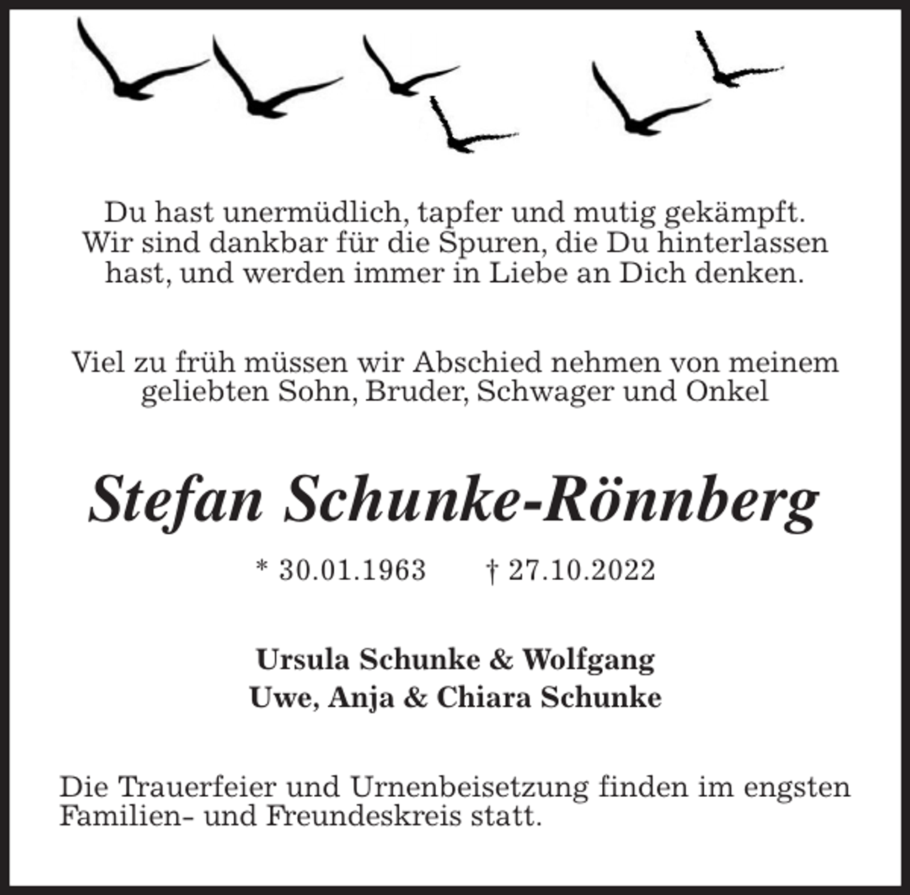 <p>Du hast unermüdlich, tapfer und mutig gekämpft.<br />Wir sind dankbar für die Spuren, die Du hinterlassen hast, und werden immer in Liebe an Dich denken.</p><p>Viel zu früh müssen wir Abschied nehmen von meinem<br />geliebten Sohn, Bruder, Schwager und Onkel<br />Stefan Schunke-Rönnberg<br />* 30.01.1963 † 27.10.2022<br />Ursula Schunke &amp; Wolfgang<br />Uwe, Anja &amp; Chiara Schunke<br />Die Trauerfeier und Urnenbeisetzung finden im engsten Familien- und Freundeskreis statt.</p>