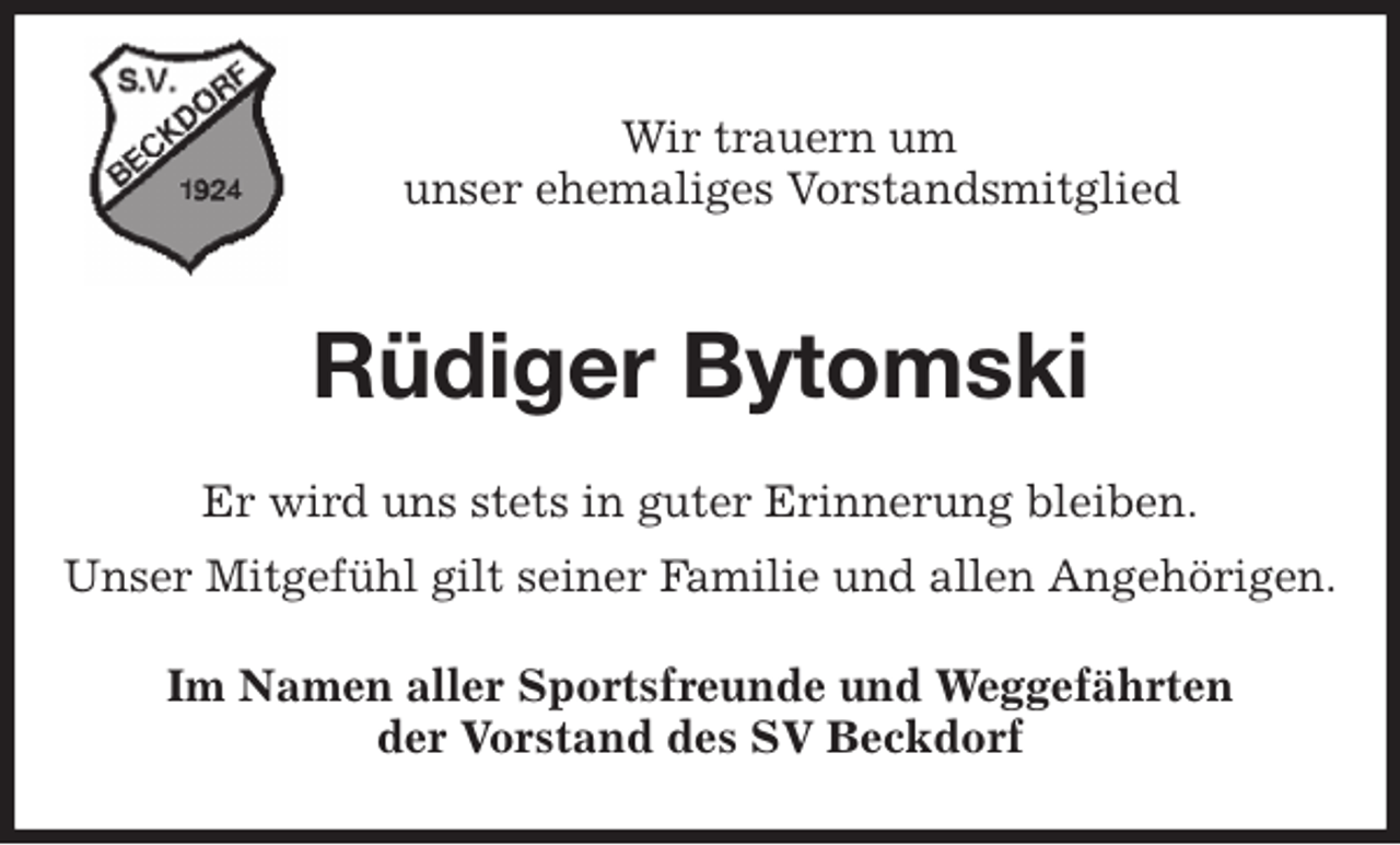 <p>Wir trauern um<br />unser ehemaliges Vorstandsmitglied<br />Rüdiger Bytomski<br />Er wird uns stets in guter Erinnerung bleiben.<br />Unser Mitgefühl gilt seiner Familie und allen Angehörigen.<br />Im Namen aller Sportsfreunde und Weggefährten<br />der Vorstand des SV Beckdorf</p>