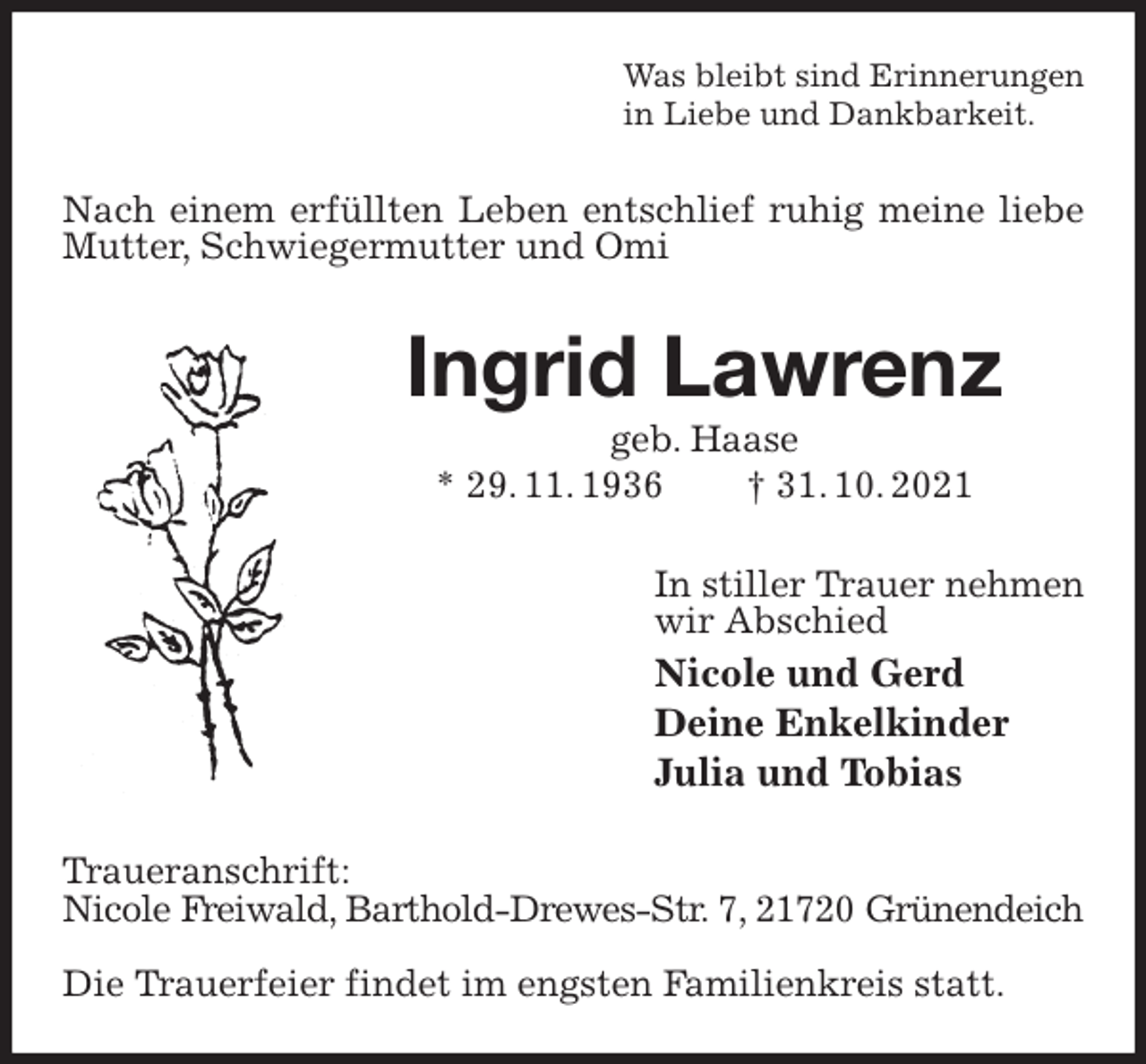 <p>Was bleibt sind Erinnerungen<br />in Liebe und Dankbarkeit.<br />Nach einem erfüllten Leben entschlief ruhig meine liebe Mutter, Schwiegermutter und Omi<br />Ingrid Lawrenz<br />geb. Haase<br />* 29. 11. 1936 † 31. 10. 2021<br />In stiller Trauer nehmen<br />wir Abschied<br />Nicole und Gerd<br />Deine Enkelkinder<br />Julia und Tobias<br />Traueranschrift:<br />Nicole Freiwald, Barthold-Drewes-Str. 7, 21720 Grünendeich</p>
<p>Die Trauerfeier findet im engsten Familienkreis statt.</p>