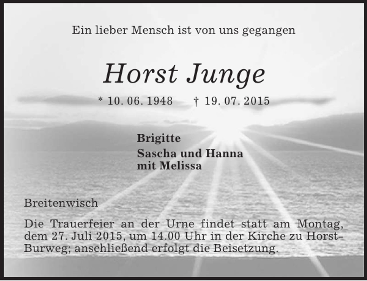 <p>Ein lieber Mensch ist von uns gegangen<br />Horst Junge<br />* 10. 06. 1948 † 19. 07. 2015<br />Brigitte<br />Sascha und Hanna<br />mit Melissa<br />Breitenwisch<br />Die Trauerfeier an der Urne findet statt am Montag,<br />dem 27. Juli 2015, um 14.00 Uhr in der Kirche zu Horst-Burweg; anschließend erfolgt die Beisetzung.</p>