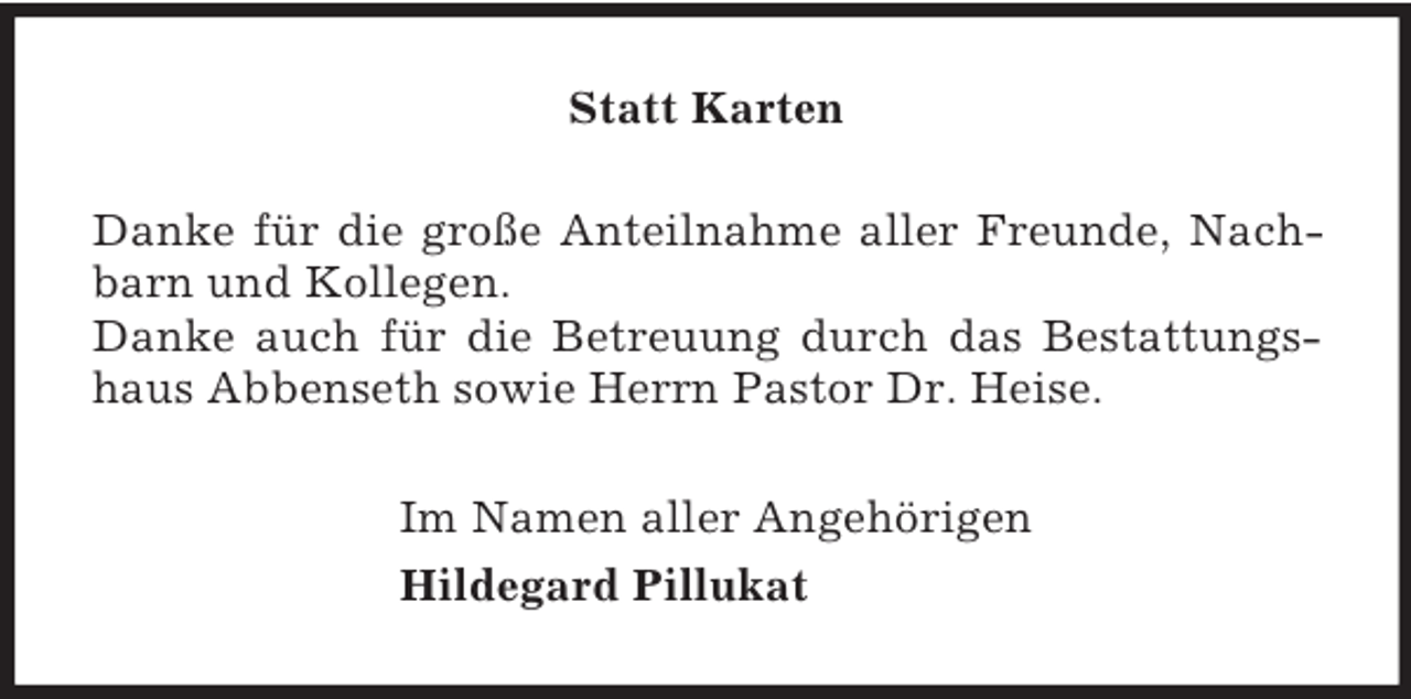 <p>Statt Karten<br />Danke für die große Anteilnahme aller Freunde, Nachbarn und Kollegen.<br />Danke auch für die Betreuung durch das Bestattungshaus Abbenseth sowie Herrn Pastor Dr. Heise.<br />Im Namen aller Angehörigen<br />Hildegard Pillukat</p>