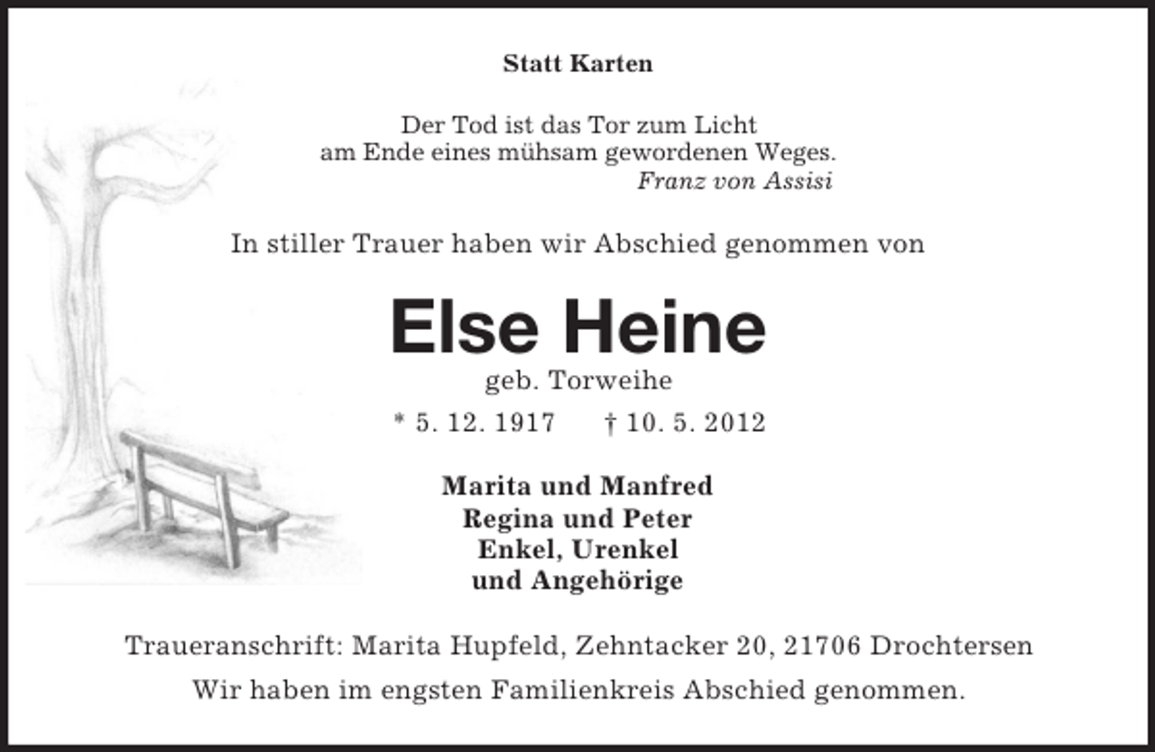 <p>Statt Karten<br />Der Tod ist das Tor zum Licht<br />am Ende eines mühsam gewordenen Weges.<br />Franz von Assisi<br />In stiller Trauer haben wir Abschied genommen von<br />Else Heine<br />geb. Torweihe<br />* 5. 12. 1917 † 10. 5. 2012<br />Marita und Manfred<br />Regina und Peter<br />Enkel, Urenkel<br />und Angehörige<br />Traueranschrift: Marita Hupfeld, Zehntacker 20, 21706 Drochtersen<br />Wir haben im engsten Familienkreis Abschied genommen.</p>