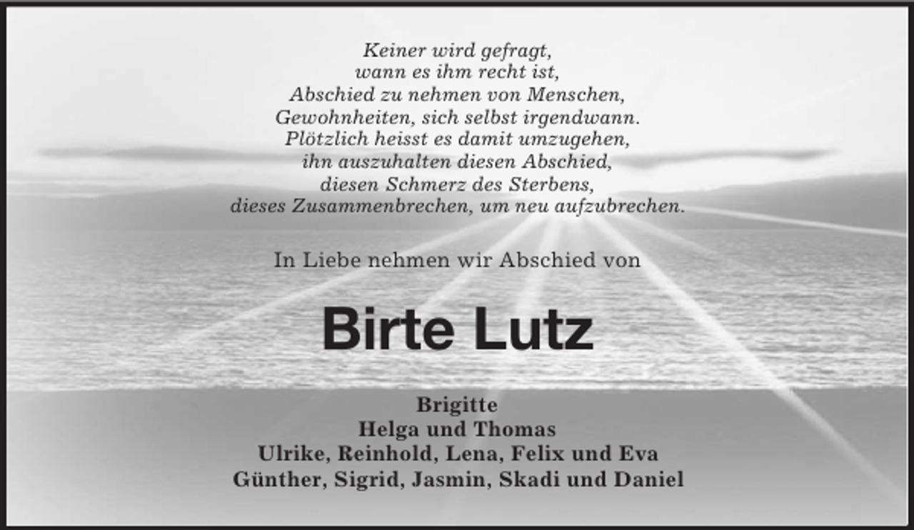 <p>Keiner wird gefragt,<br />wann es ihm recht ist,<br />Abschied zu nehmen von Menschen,<br />Gewohnheiten, sich selbst irgendwann.<br />Plötzlich heisst es damit umzugehen,<br />ihn auszuhalten diesen Abschied,<br />diesen Schmerz des Sterbens,<br />dieses Zusammenbrechen, um neu aufzubrechen.<br />In Liebe nehmen wir Abschied von<br />Birte Lutz<br />Brigitte<br />Helga und Thomas<br />Ulrike, Reinhold, Lena, Felix und Eva<br />Günther, Sigrid, Jasmin, Skadi und Daniel</p>