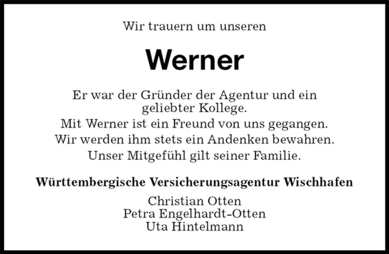 <p>Wir trauern um unseren<br />Werner<br />Er war der Gründer der Agentur und ein<br />geliebter Kollege.<br />Mit Werner ist ein Freund von uns gegangen.<br />Wir werden ihm stets ein Andenken bewahren.<br />Unser Mitgefühl gilt seiner Familie.<br />Württembergische Versicherungsagentur Wischhafen<br />Christian Otten<br />Petra Engelhardt-Otten<br />Uta Hintelmann</p>