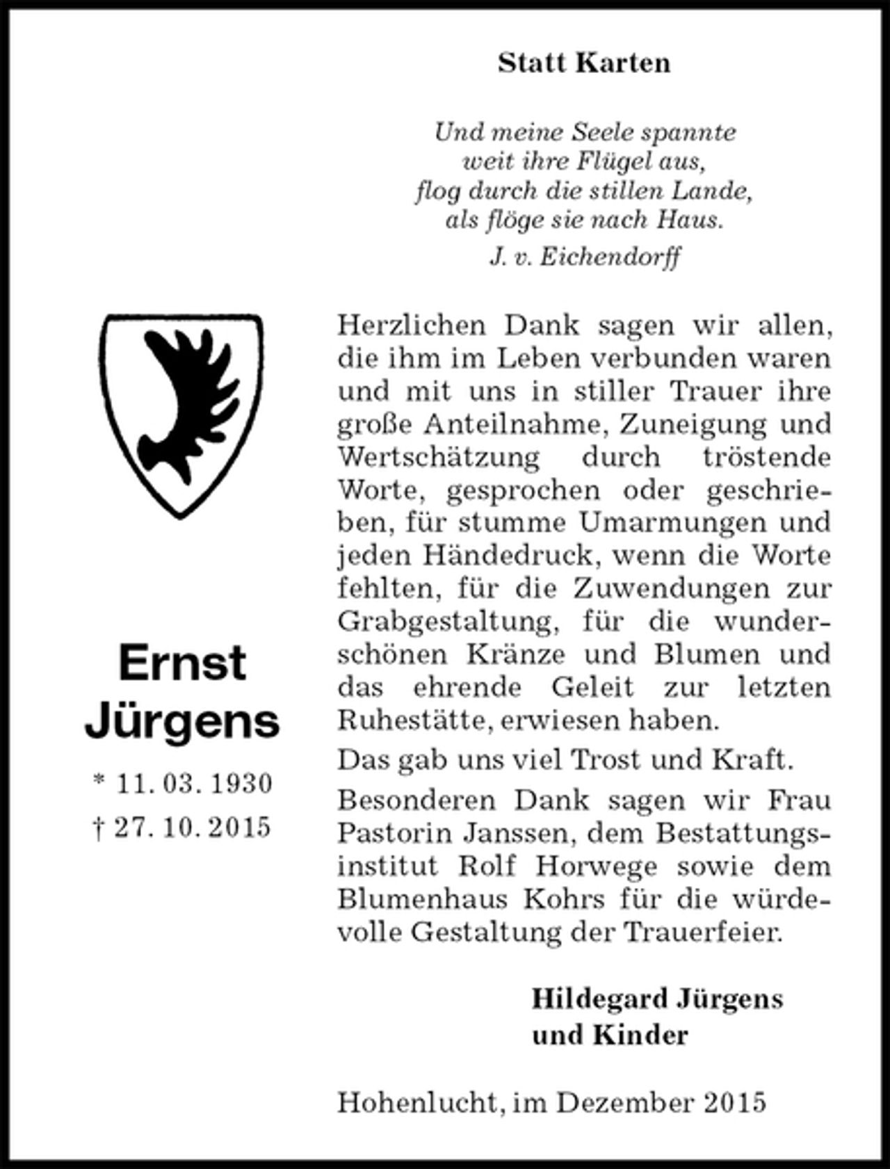 <p>Statt Karten<br />Und meine Seele spannte<br />weit ihre Flügel aus,<br />flog durch die stillen Lande,<br />als flöge sie nach Haus.<br />J. v. Eichendorff<br />Herzlichen Dank sagen wir allen, die ihm im Leben verbunden waren und mit uns in stiller Trauer ihre große Anteilnahme, Zuneigung und Wertschätzung durch tröstende Worte, gesprochen oder geschrieben, für stumme Umarmungen und jeden Händedruck, wenn die Worte fehlten, für die Zuwendungen zur Grabgestaltung, für die wunderschönen Kränze und Blumen und das ehrende Geleit zur letzten<br />Ruhestätte, erwiesen haben.<br />Das gab uns viel Trost und Kraft.<br />Besonderen Dank sagen wir Frau Pastorin Janssen, dem Bestattungsinstitut Rolf Horwege sowie dem Blumenhaus Kohrs für die würdevolle Gestaltung der Trauerfeier.<br />Hildegard Jürgens<br />und Kinder<br />Hohenlucht, im Dezember 2015<br />Ernst<br />Jürgens<br />* 11. 03. 1930<br />† 27. 10. 2015</p>