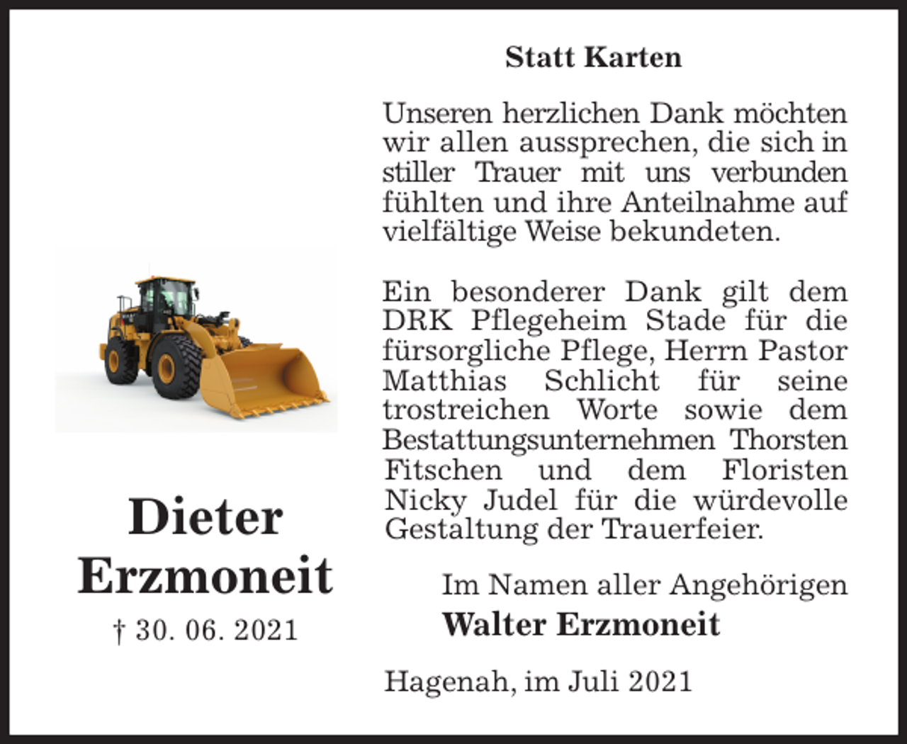 <p>Statt Karten<br />Unseren herzlichen Dank möchten wir allen aussprechen, die sich in stiller Trauer mit uns verbunden fühlten und ihre Anteilnahme auf vielfältige Weise bekundeten.</p>
<p>Ein besonderer Dank gilt dem DRK Pflegeheim Stade für die<br />fürsorgliche Pflege, Herrn Pastor Matthias Schlicht für seine<br />trostreichen Worte sowie dem Bestattungsunternehmen Thorsten Fitschen und dem Floristen<br />Nicky Judel für die würdevolle Gestaltung der Trauerfeier.<br />Im Namen aller Angehörigen<br />Walter Erzmoneit<br />Hagenah, im Juli 2021</p>
<p>Dieter<br />Erzmoneit<br />† 30. 06. 2021</p>