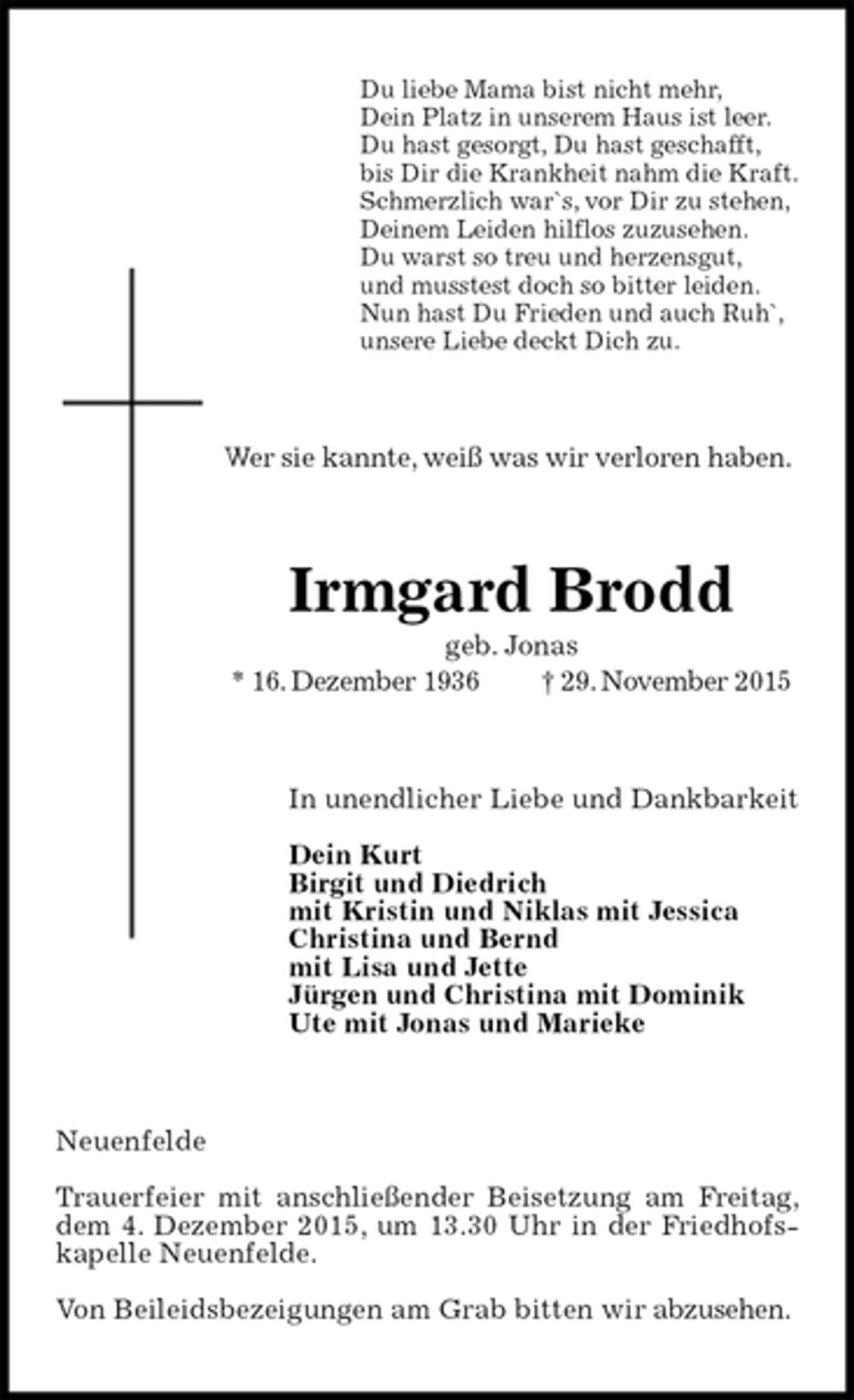 <p>Du liebe Mama bist nicht mehr,<br />Dein Platz in unserem Haus ist leer.<br />Du hast gesorgt, Du hast geschafft,<br />bis Dir die Krankheit nahm die Kraft.<br />Schmerzlich war`s, vor Dir zu stehen,<br />Deinem Leiden hilflos zuzusehen.<br />Du warst so treu und herzensgut,<br />und musstest doch so bitter leiden.<br />Nun hast Du Frieden und auch Ruh`,<br />unsere Liebe deckt Dich zu.<br />Wer sie kannte, weiß was wir verloren haben.<br />Irmgard Brodd<br />geb. Jonas<br />* 16. Dezember 1936 † 29. November 2015<br />In unendlicher Liebe und Dankbarkeit</p>
<p>Dein Kurt<br />Birgit und Diedrich<br />mit Kristin und Niklas mit Jessica<br />Christina und Bernd<br />mit Lisa und Jette<br />Jürgen und Christina mit Dominik<br />Ute mit Jonas und Marieke<br />Neuenfelde</p>
<p>Trauerfeier mit anschließender Beisetzung am Freitag, dem 4. Dezember 2015, um 13.30 Uhr in der Friedhofskapelle Neuenfelde.</p>
<p>Von Beileidsbezeigungen am Grab bitten wir abzusehen.</p>