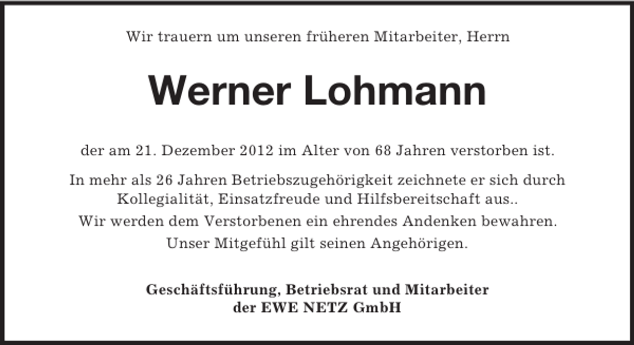 <p>Wir trauern um unseren früheren Mitarbeiter, Herrn</p><p>Werner Lohmann<br />der am 21. Dezember 2012 im Alter von 68 Jahren verstorben ist.<br />In mehr als 26 Jahren Betriebszugehörigkeit zeichnete er sich durch<br />Kollegialität, Einsatzfreude und Hilfsbereitschaft aus..<br />Wir werden dem Verstorbenen ein ehrendes Andenken bewahren.<br />Unser Mitgefühl gilt seinen Angehörigen.<br />Geschäftsführung, Betriebsrat und Mitarbeiter<br />der EWE NETZ GmbH</p>