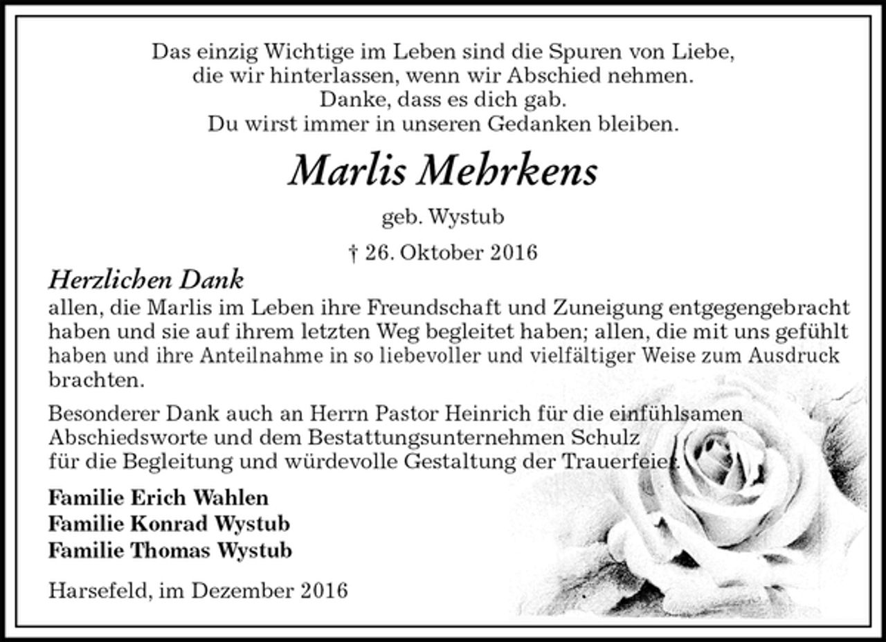 <p>Das einzig Wichtige im Leben sind die Spuren von Liebe,<br />die wir hinterlassen, wenn wir Abschied nehmen.<br />Danke, dass es dich gab.<br />Du wirst immer in unseren Gedanken bleiben.<br />Marlis Mehrkens<br />geb. Wystub<br />† 26. Oktober 2016<br />Herzlichen Dank<br />allen, die Marlis im Leben ihre Freundschaft und Zuneigung entgegengebracht<br />haben und sie auf ihrem letzten Weg begleitet haben; allen, die mit uns gefühlt<br />haben und ihre Anteilnahme in so liebevoller und vielfältiger Weise zum Ausdruck<br />brachten.<br />Besonderer Dank auch an Herrn Pastor Heinrich für die einfühlsamen<br />Abschiedsworte und dem Bestattungsunternehmen Schulz<br />für die Begleitung und würdevolle Gestaltung der Trauerfeier.<br />Familie Erich Wahlen<br />Familie Konrad Wystub<br />Familie Thomas Wystub<br />Harsefeld, im Dezember 2016</p>