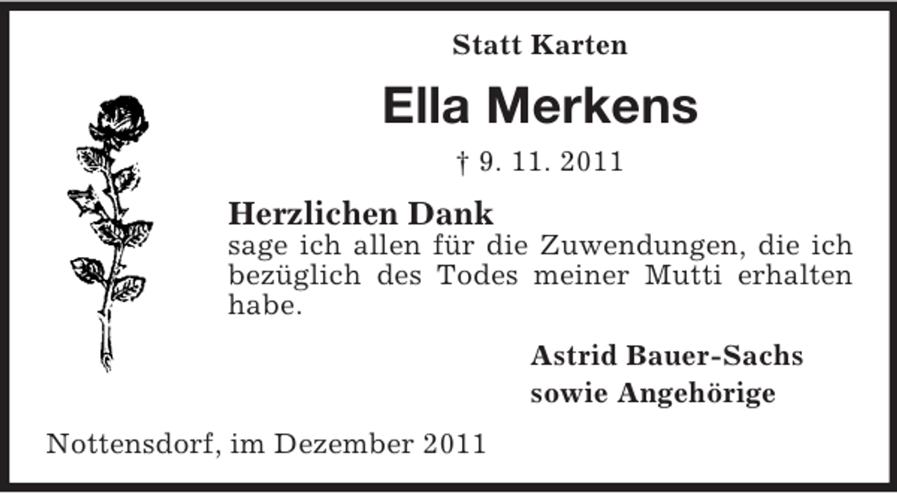 <p>Statt Karten</p><p>Ella Merkens<br />† 9. 11. 2011</p><p>Herzlichen Dank<br />sage ich allen für die Zuwendungen, die ich<br />bezüglich des Todes meiner Mutti erhalten<br />habe.<br />Astrid Bauer-Sachs<br />sowie Angehörige<br />Nottensdorf, im Dezember 2011</p>